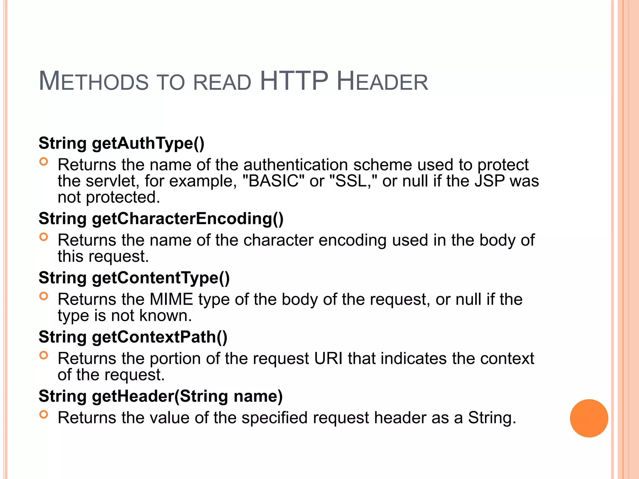 METHODS TO READ HTTP HEADER
String getAuthType()
 Returns the name of the authentication scheme used to protect
the servlet, for example, "BASIC" or "SSL," or null if the JSP was
not protected.
String getCharacterEncoding()
 Returns the name of the character encoding used in the body of
this request.
String getContentType()
 Returns the MIME type of the body of the request, or null if the
type is not known.
String getContextPath()
 Returns the portion of the request URI that indicates the context
of the request.
String getHeader(String name)
 Returns the value of the specified request header as a String.
 