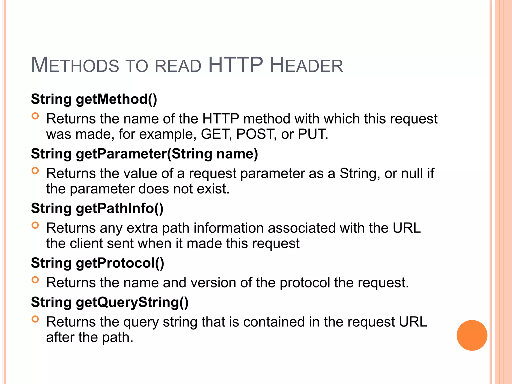 METHODS TO READ HTTP HEADER
String getMethod()
 Returns the name of the HTTP method with which this request
was made, for example, GET, POST, or PUT.
String getParameter(String name)
 Returns the value of a request parameter as a String, or null if
the parameter does not exist.
String getPathInfo()
 Returns any extra path information associated with the URL
the client sent when it made this request
String getProtocol()
 Returns the name and version of the protocol the request.
String getQueryString()
 Returns the query string that is contained in the request URL
after the path.
 