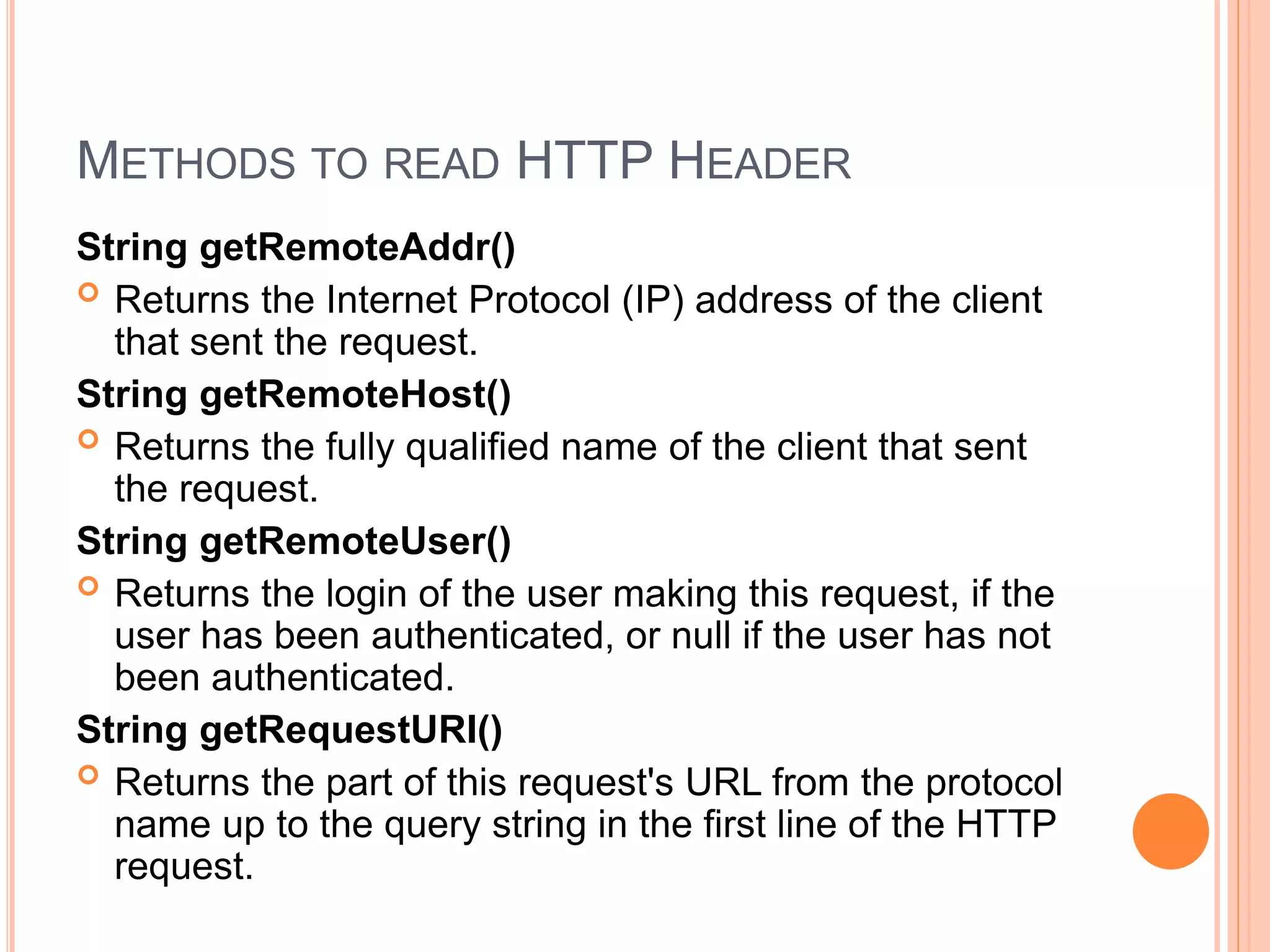 METHODS TO READ HTTP HEADER
String getRemoteAddr()
 Returns the Internet Protocol (IP) address of the client
that sent the request.
String getRemoteHost()
 Returns the fully qualified name of the client that sent
the request.
String getRemoteUser()
 Returns the login of the user making this request, if the
user has been authenticated, or null if the user has not
been authenticated.
String getRequestURI()
 Returns the part of this request's URL from the protocol
name up to the query string in the first line of the HTTP
request.
 