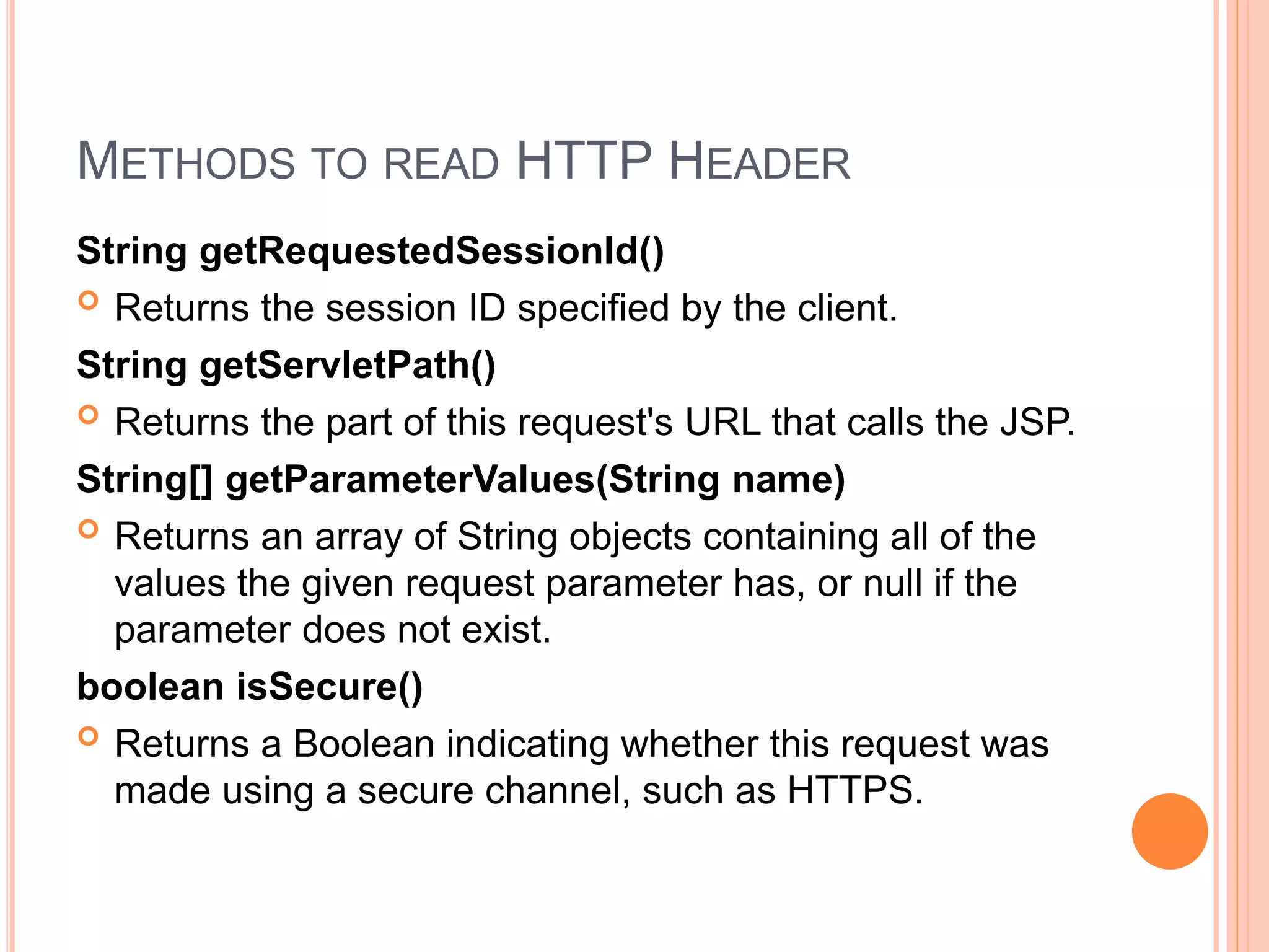 METHODS TO READ HTTP HEADER
String getRequestedSessionId()
 Returns the session ID specified by the client.
String getServletPath()
 Returns the part of this request's URL that calls the JSP.
String[] getParameterValues(String name)
 Returns an array of String objects containing all of the
values the given request parameter has, or null if the
parameter does not exist.
boolean isSecure()
 Returns a Boolean indicating whether this request was
made using a secure channel, such as HTTPS.
 