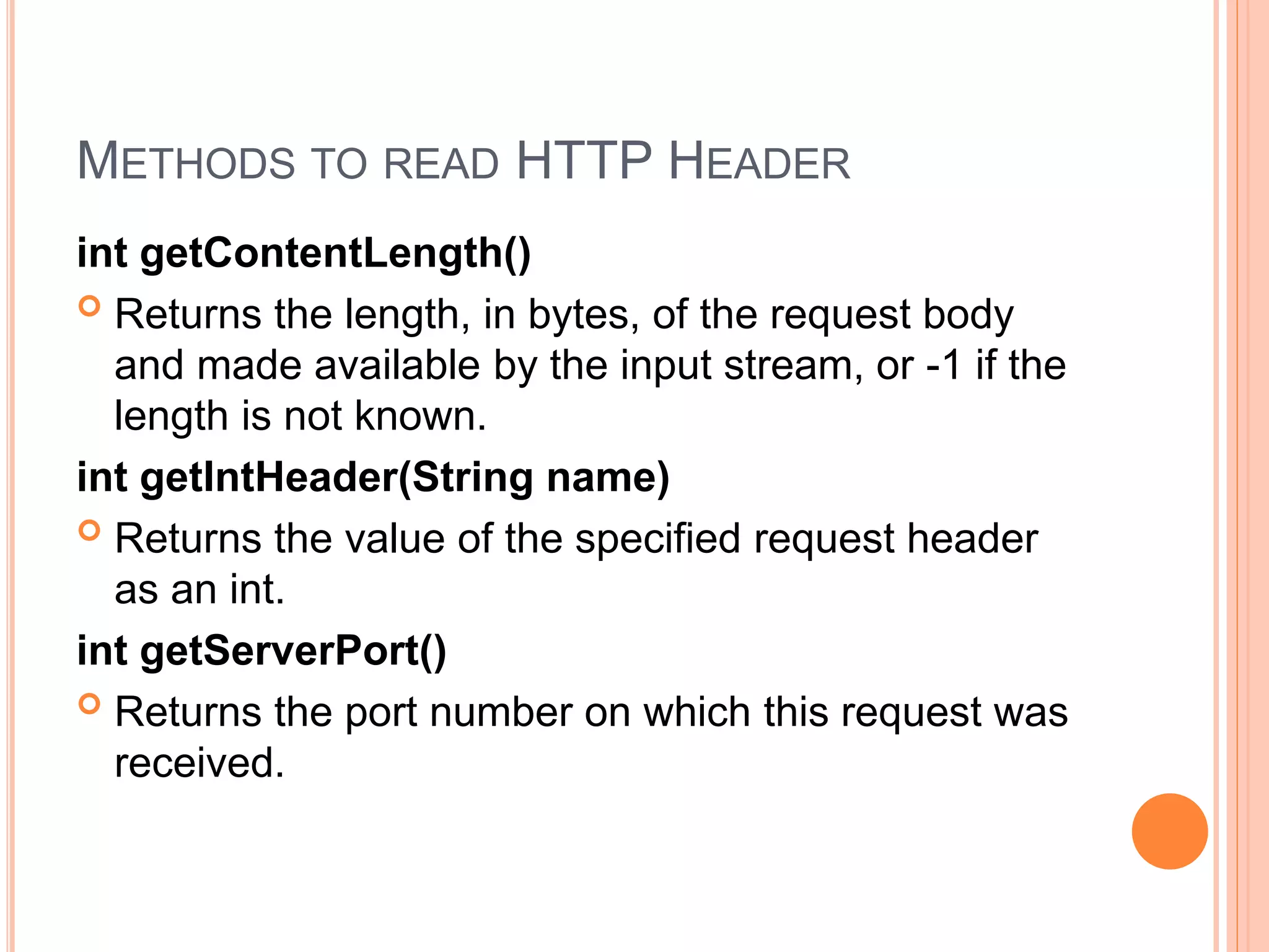 METHODS TO READ HTTP HEADER
int getContentLength()
 Returns the length, in bytes, of the request body
and made available by the input stream, or -1 if the
length is not known.
int getIntHeader(String name)
 Returns the value of the specified request header
as an int.
int getServerPort()
 Returns the port number on which this request was
received.
 