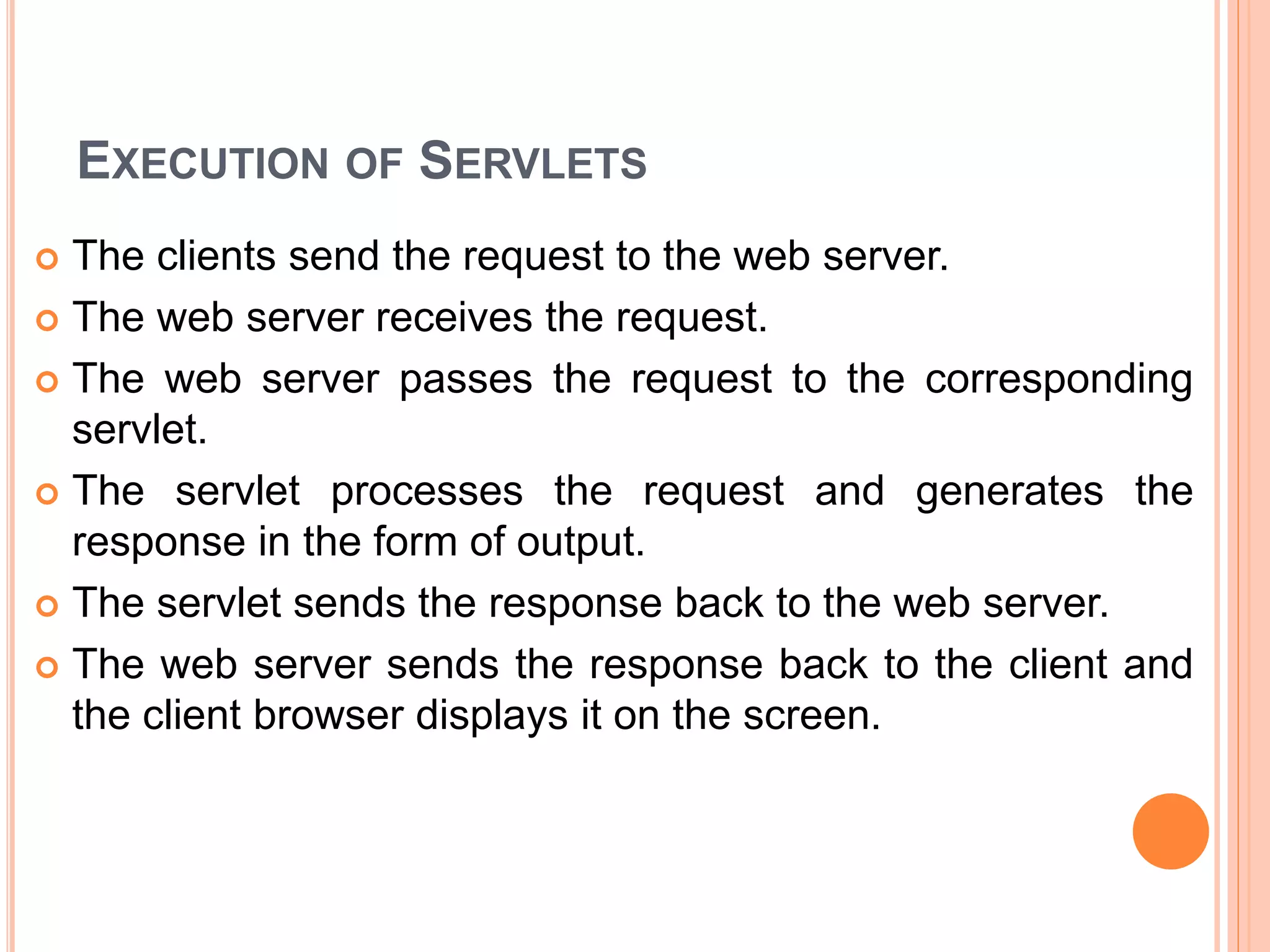 EXECUTION OF SERVLETS
 The clients send the request to the web server.
 The web server receives the request.
 The web server passes the request to the corresponding
servlet.
 The servlet processes the request and generates the
response in the form of output.
 The servlet sends the response back to the web server.
 The web server sends the response back to the client and
the client browser displays it on the screen.
 