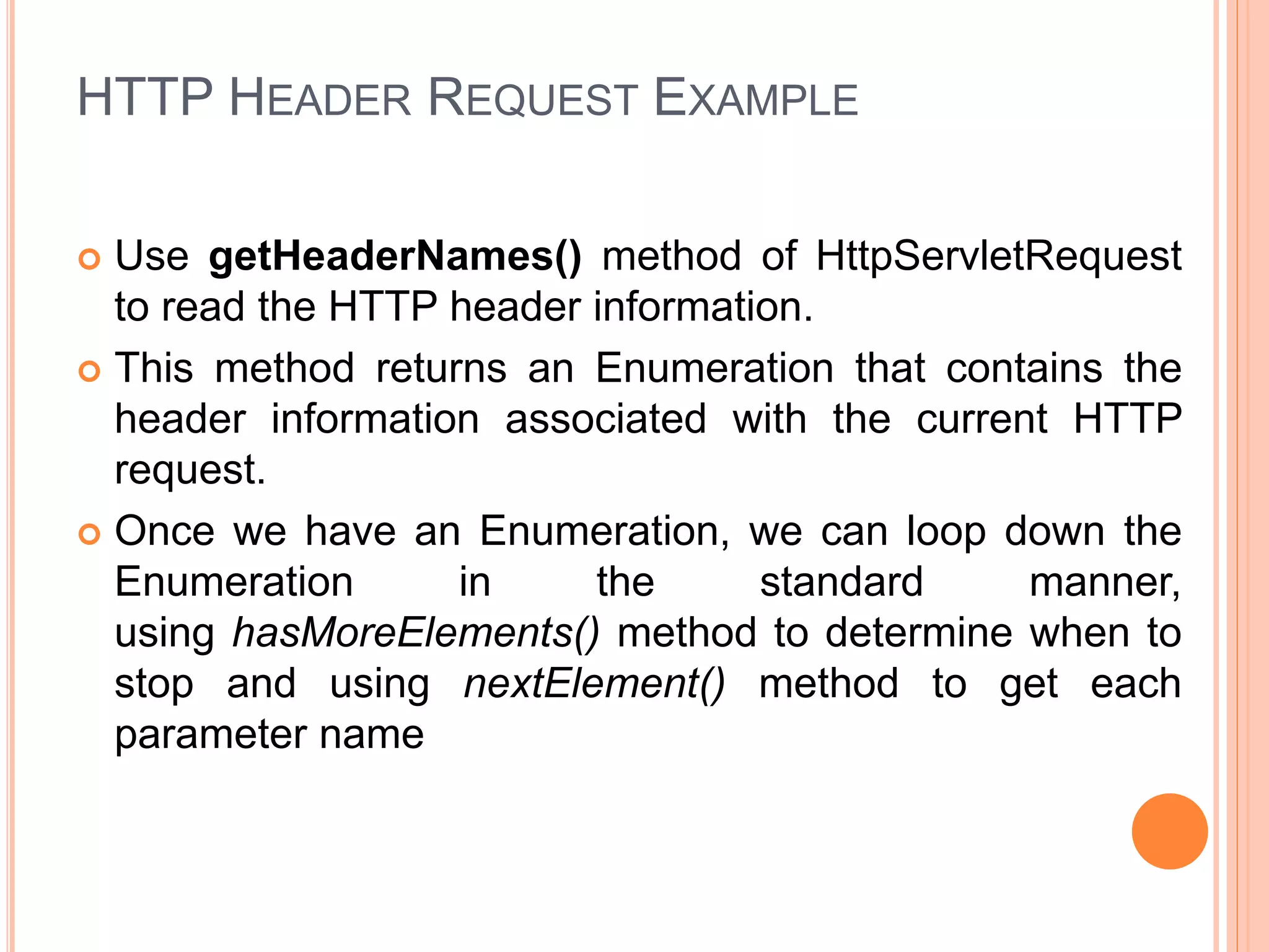 HTTP HEADER REQUEST EXAMPLE
 Use getHeaderNames() method of HttpServletRequest
to read the HTTP header information.
 This method returns an Enumeration that contains the
header information associated with the current HTTP
request.
 Once we have an Enumeration, we can loop down the
Enumeration in the standard manner,
using hasMoreElements() method to determine when to
stop and using nextElement() method to get each
parameter name
 
