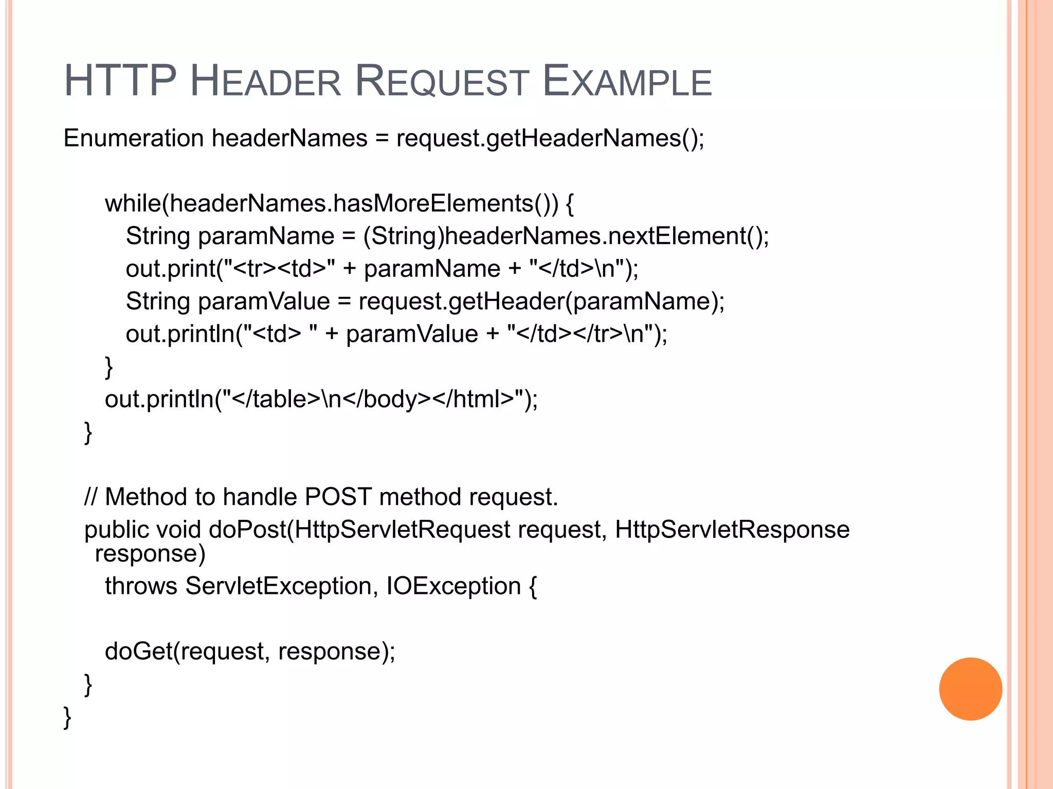 HTTP HEADER REQUEST EXAMPLE
Enumeration headerNames = request.getHeaderNames();
while(headerNames.hasMoreElements()) {
String paramName = (String)headerNames.nextElement();
out.print("<tr><td>" + paramName + "</td>n");
String paramValue = request.getHeader(paramName);
out.println("<td> " + paramValue + "</td></tr>n");
}
out.println("</table>n</body></html>");
}
// Method to handle POST method request.
public void doPost(HttpServletRequest request, HttpServletResponse
response)
throws ServletException, IOException {
doGet(request, response);
}
}
 
