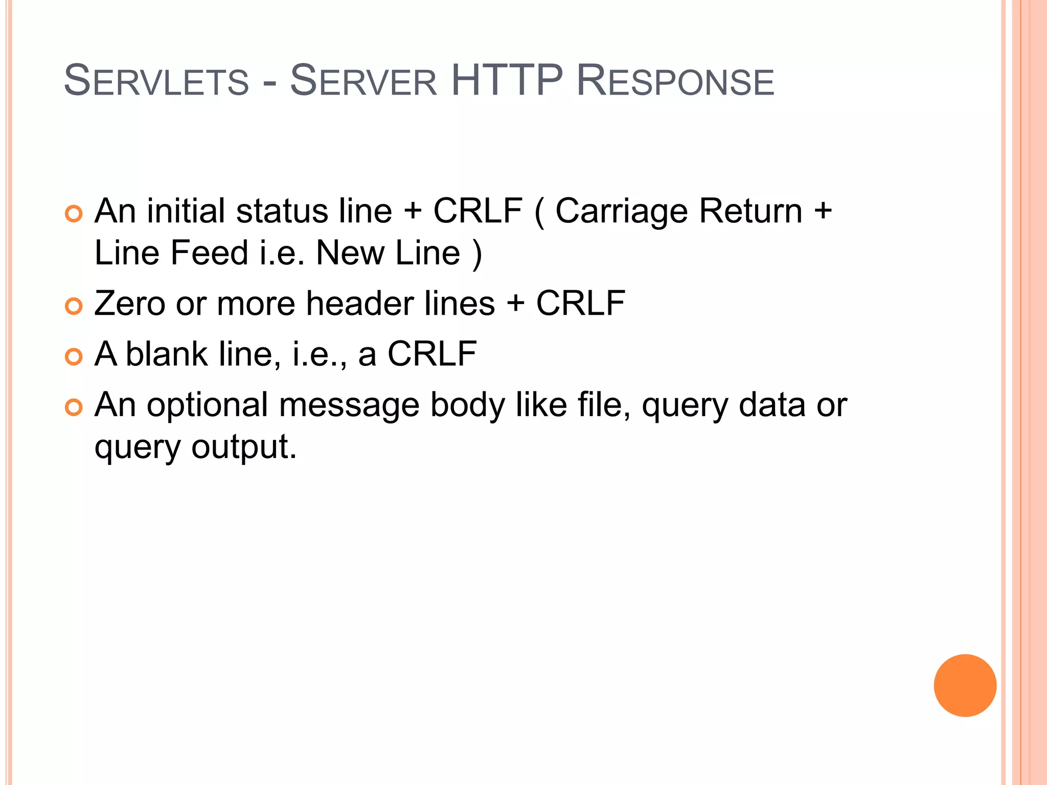 SERVLETS - SERVER HTTP RESPONSE
 An initial status line + CRLF ( Carriage Return +
Line Feed i.e. New Line )
 Zero or more header lines + CRLF
 A blank line, i.e., a CRLF
 An optional message body like file, query data or
query output.
 