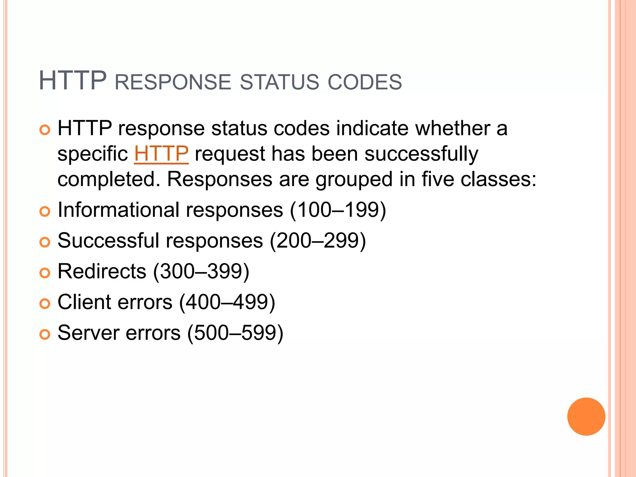 HTTP RESPONSE STATUS CODES
 HTTP response status codes indicate whether a
specific HTTP request has been successfully
completed. Responses are grouped in five classes:
 Informational responses (100–199)
 Successful responses (200–299)
 Redirects (300–399)
 Client errors (400–499)
 Server errors (500–599)
 