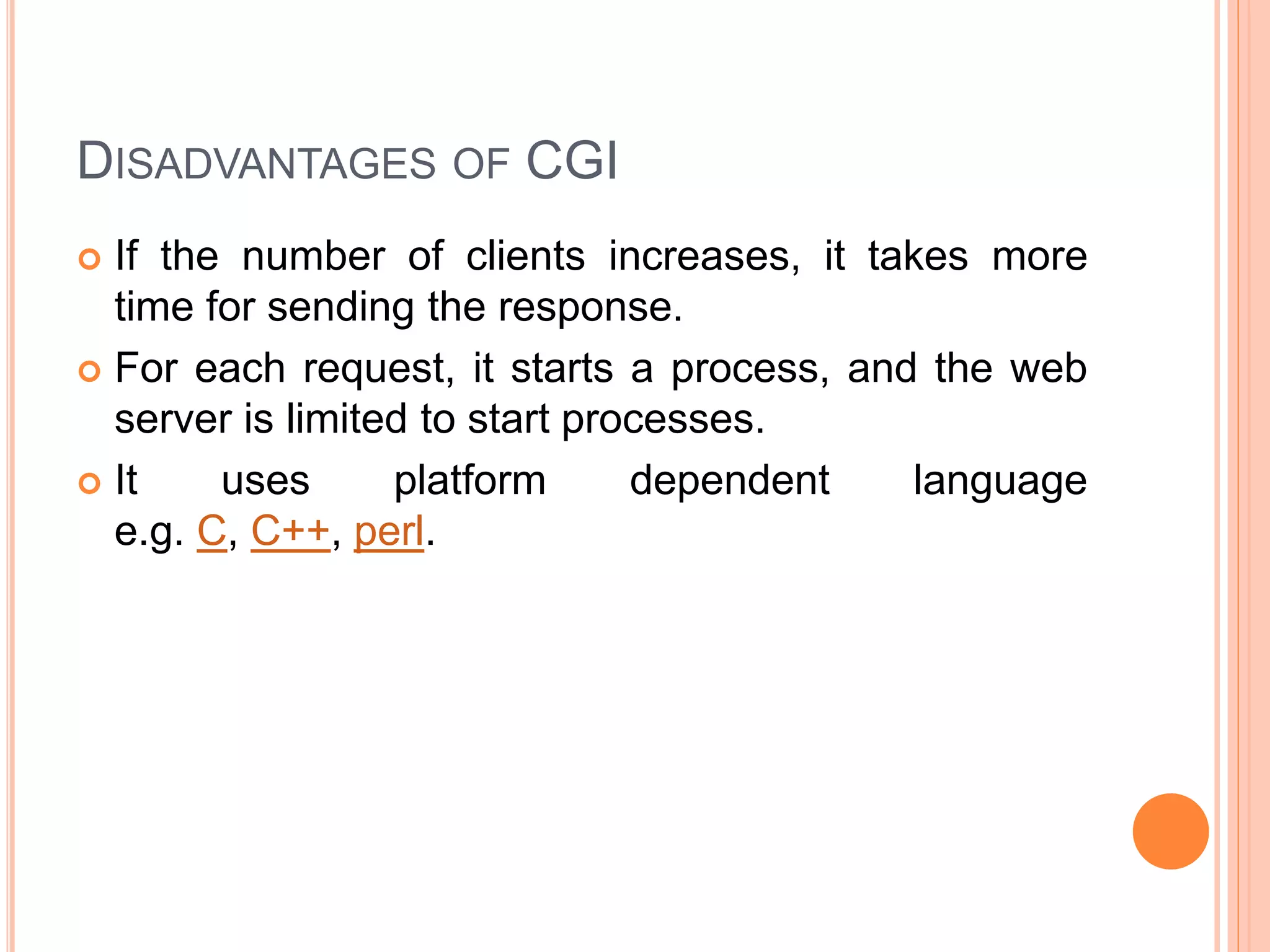 DISADVANTAGES OF CGI
 If the number of clients increases, it takes more
time for sending the response.
 For each request, it starts a process, and the web
server is limited to start processes.
 It uses platform dependent language
e.g. C, C++, perl.
 