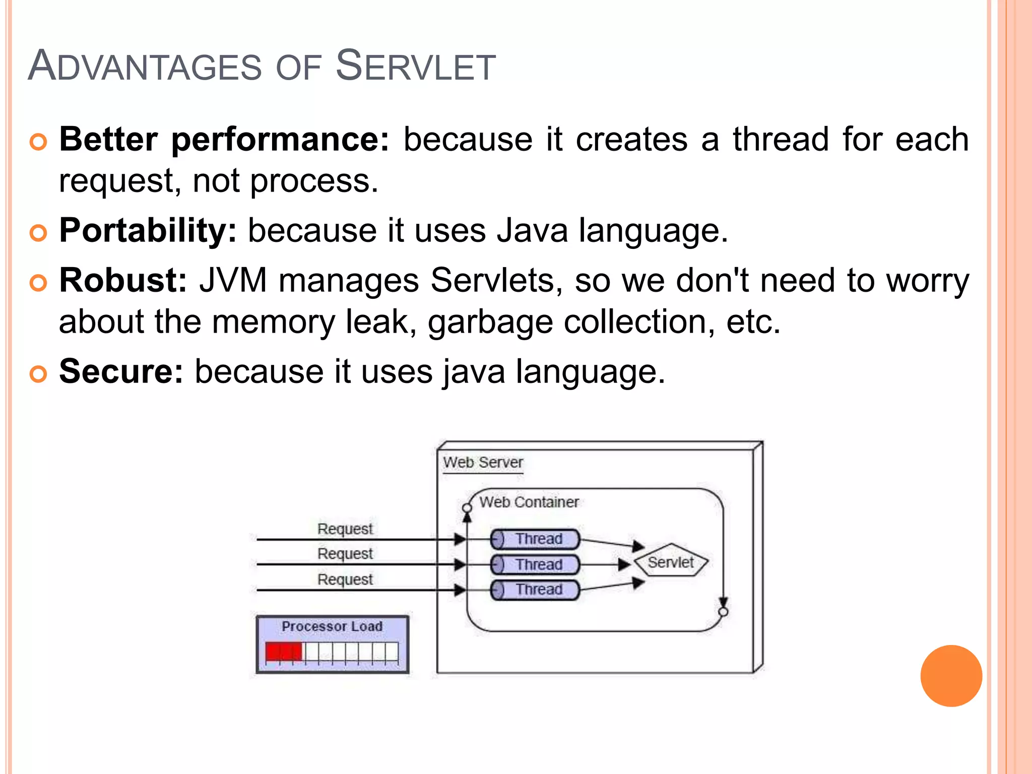 ADVANTAGES OF SERVLET
 Better performance: because it creates a thread for each
request, not process.
 Portability: because it uses Java language.
 Robust: JVM manages Servlets, so we don't need to worry
about the memory leak, garbage collection, etc.
 Secure: because it uses java language.
 