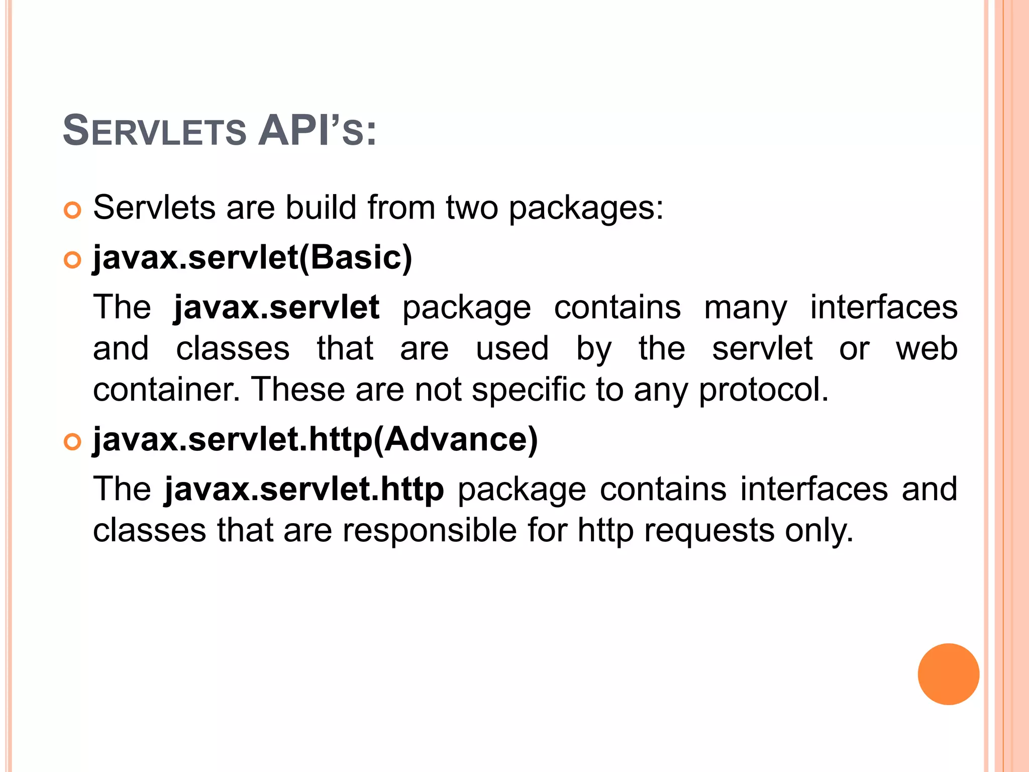 SERVLETS API’S:
 Servlets are build from two packages:
 javax.servlet(Basic)
The javax.servlet package contains many interfaces
and classes that are used by the servlet or web
container. These are not specific to any protocol.
 javax.servlet.http(Advance)
The javax.servlet.http package contains interfaces and
classes that are responsible for http requests only.
 