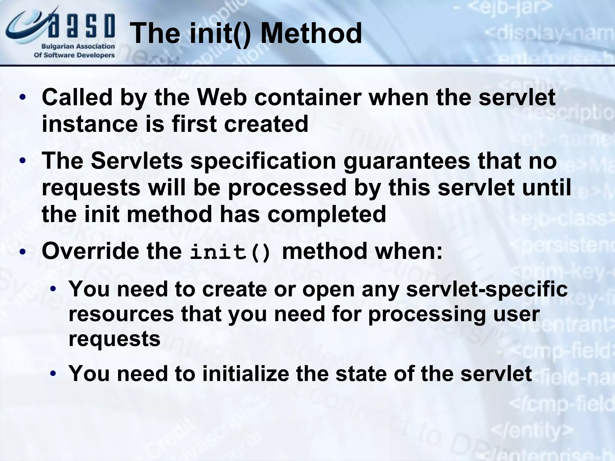 The init() Method
• Called by the Web container when the servlet
instance is first created
• The Servlets specification guarantees that no
requests will be processed by this servlet until
the init method has completed
• Override the init() method when:
• You need to create or open any servlet-specific
resources that you need for processing user
requests
• You need to initialize the state of the servlet
 