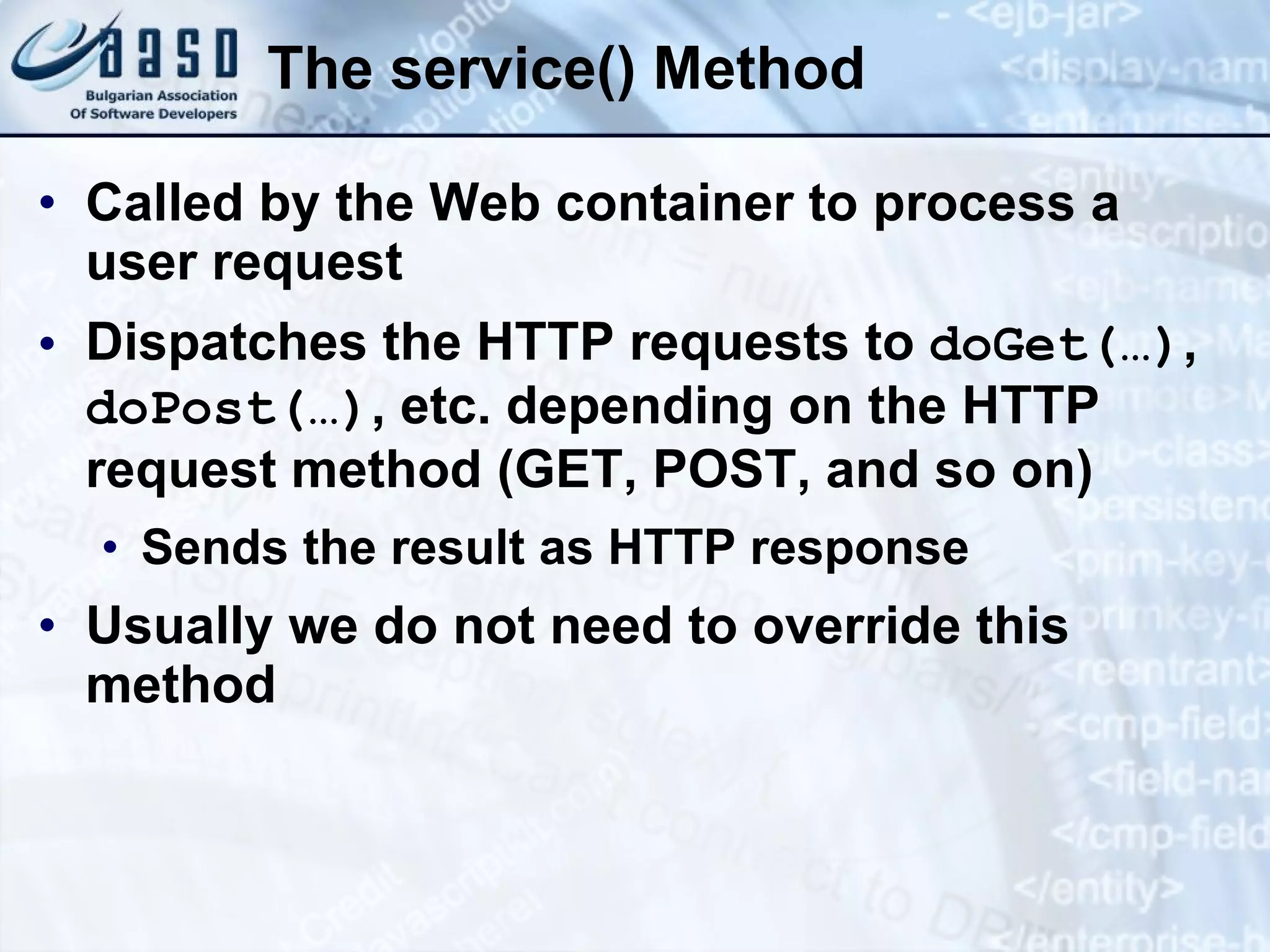 The service() Method
• Called by the Web container to process a
user request
• Dispatches the HTTP requests to doGet(…),
doPost(…), etc. depending on the HTTP
request method (GET, POST, and so on)
• Sends the result as HTTP response
• Usually we do not need to override this
method
 