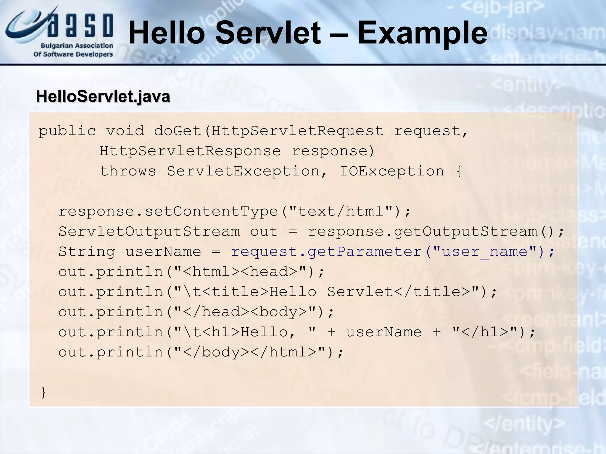 Hello Servlet – Example
public void doGet(HttpServletRequest request,
HttpServletResponse response)
throws ServletException, IOException {
response.setContentType("text/html");
ServletOutputStream out = response.getOutputStream();
String userName = request.getParameter("user_name");
out.println("<html><head>");
out.println("t<title>Hello Servlet</title>");
out.println("</head><body>");
out.println("t<h1>Hello, " + userName + "</h1>");
out.println("</body></html>");
}
Hello
HelloServlet
Servlet.
.java
java
 