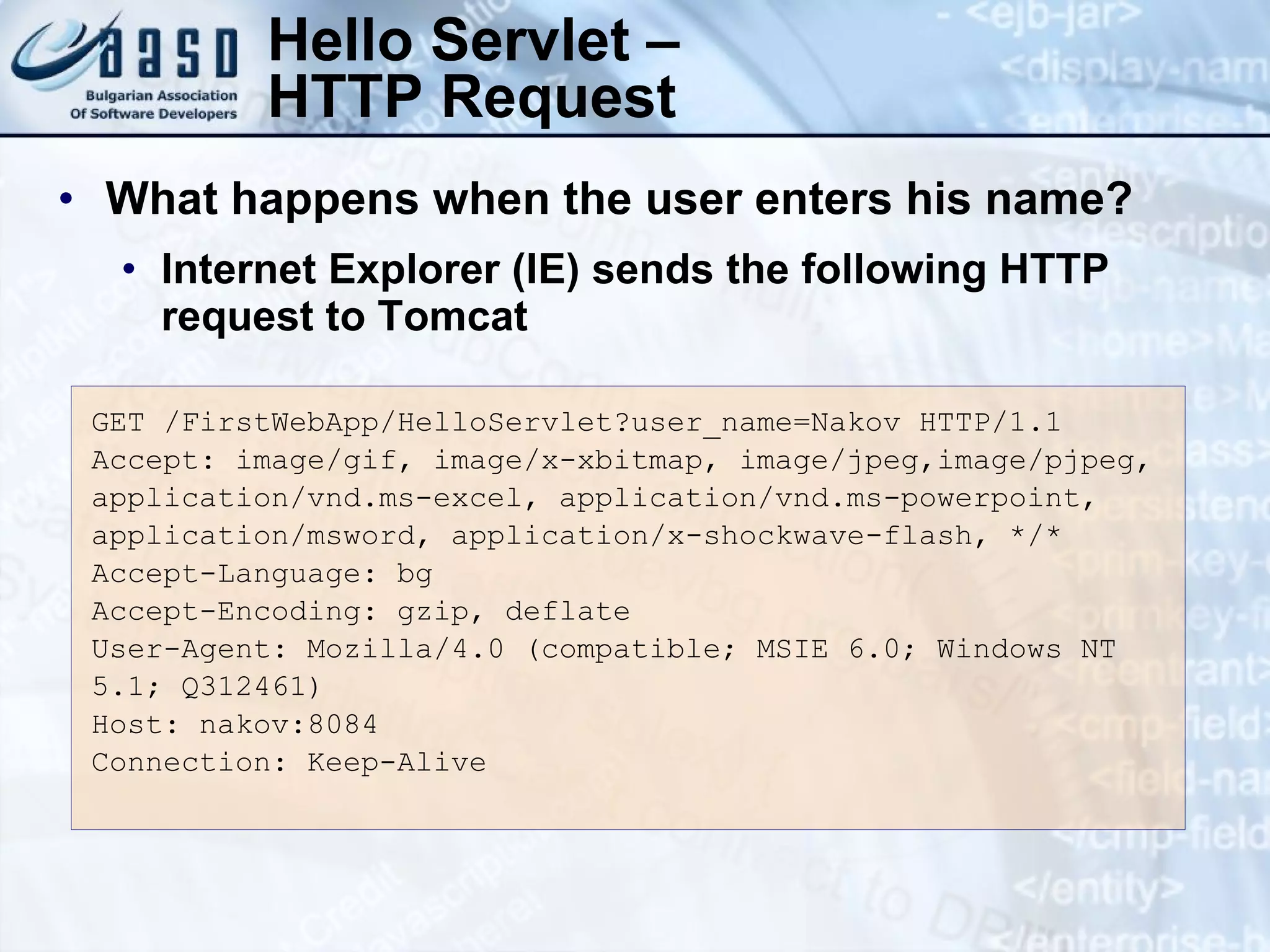 Hello Servlet –
HTTP Request
GET /FirstWebApp/HelloServlet?user_name=Nakov HTTP/1.1
Accept: image/gif, image/x-xbitmap, image/jpeg,image/pjpeg,
application/vnd.ms-excel, application/vnd.ms-powerpoint,
application/msword, application/x-shockwave-flash, */*
Accept-Language: bg
Accept-Encoding: gzip, deflate
User-Agent: Mozilla/4.0 (compatible; MSIE 6.0; Windows NT
5.1; Q312461)
Host: nakov:8084
Connection: Keep-Alive
• What happens when the user enters his name?
• Internet Explorer (IE) sends the following HTTP
request to Tomcat
 