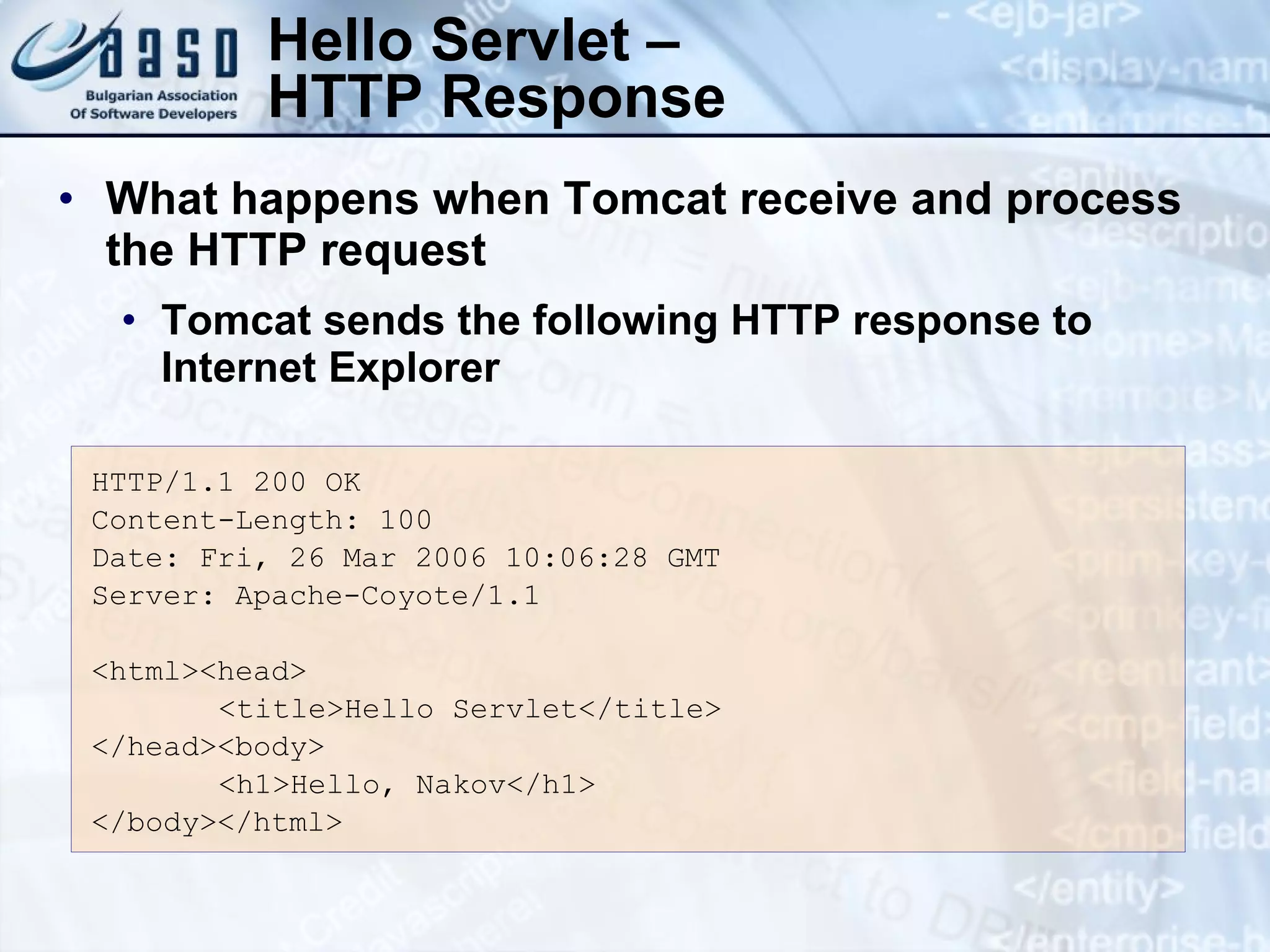 Hello Servlet –
HTTP Response
HTTP/1.1 200 OK
Content-Length: 100
Date: Fri, 26 Mar 2006 10:06:28 GMT
Server: Apache-Coyote/1.1
<html><head>
<title>Hello Servlet</title>
</head><body>
<h1>Hello, Nakov</h1>
</body></html>
• What happens when Tomcat receive and process
the HTTP request
• Tomcat sends the following HTTP response to
Internet Explorer
 