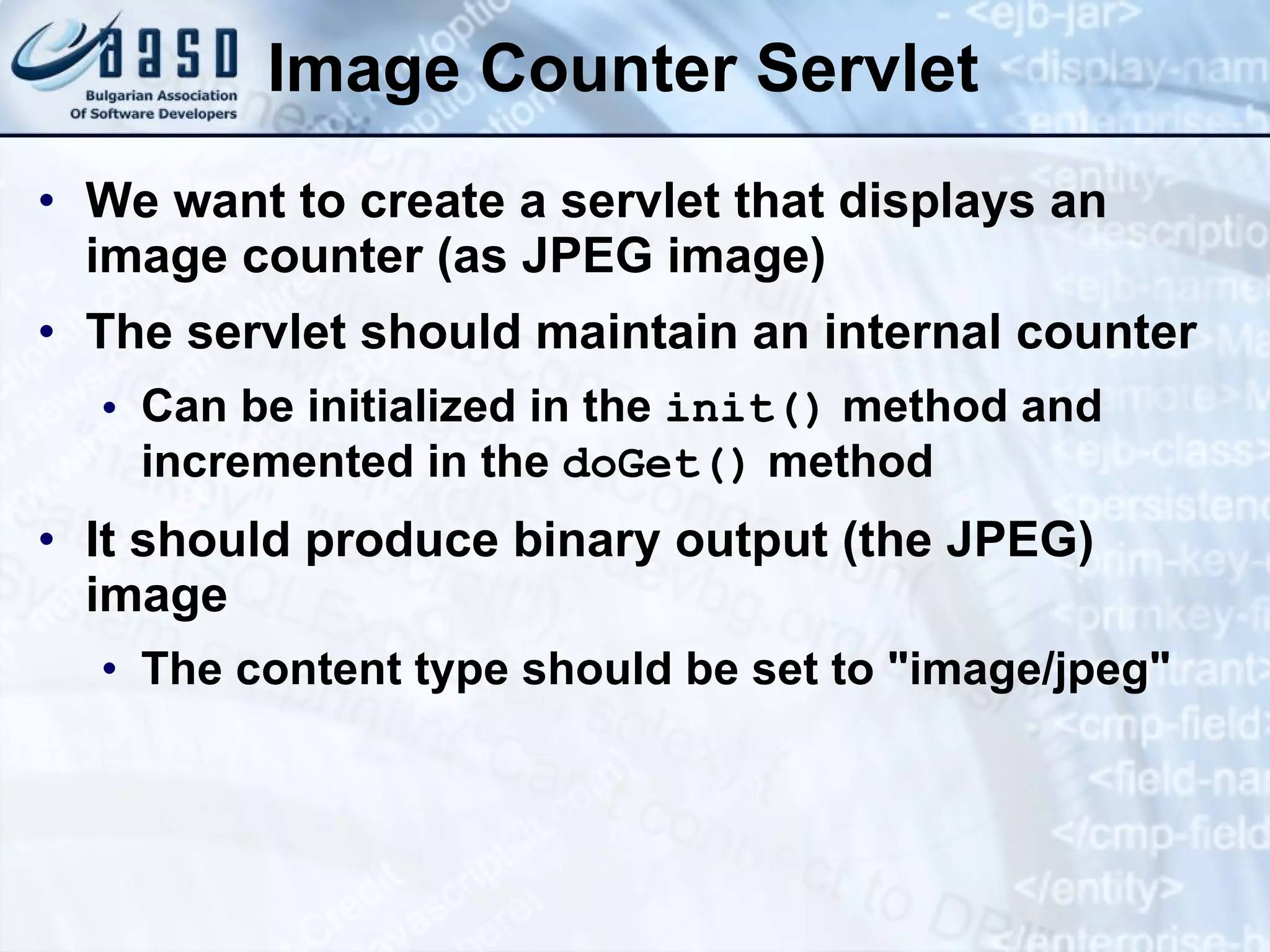 Image Counter Servlet
• We want to create a servlet that displays an
image counter (as JPEG image)
• The servlet should maintain an internal counter
• Can be initialized in the init() method and
incremented in the doGet() method
• It should produce binary output (the JPEG)
image
• The content type should be set to "image/jpeg"
 