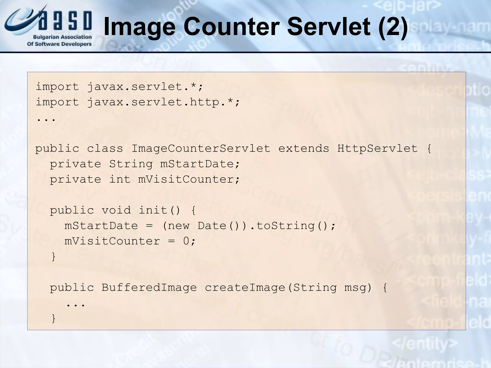 Image Counter Servlet (2)
import javax.servlet.*;
import javax.servlet.http.*;
...
public class ImageCounterServlet extends HttpServlet {
private String mStartDate;
private int mVisitCounter;
public void init() {
mStartDate = (new Date()).toString();
mVisitCounter = 0;
}
public BufferedImage createImage(String msg) {
...
}
 