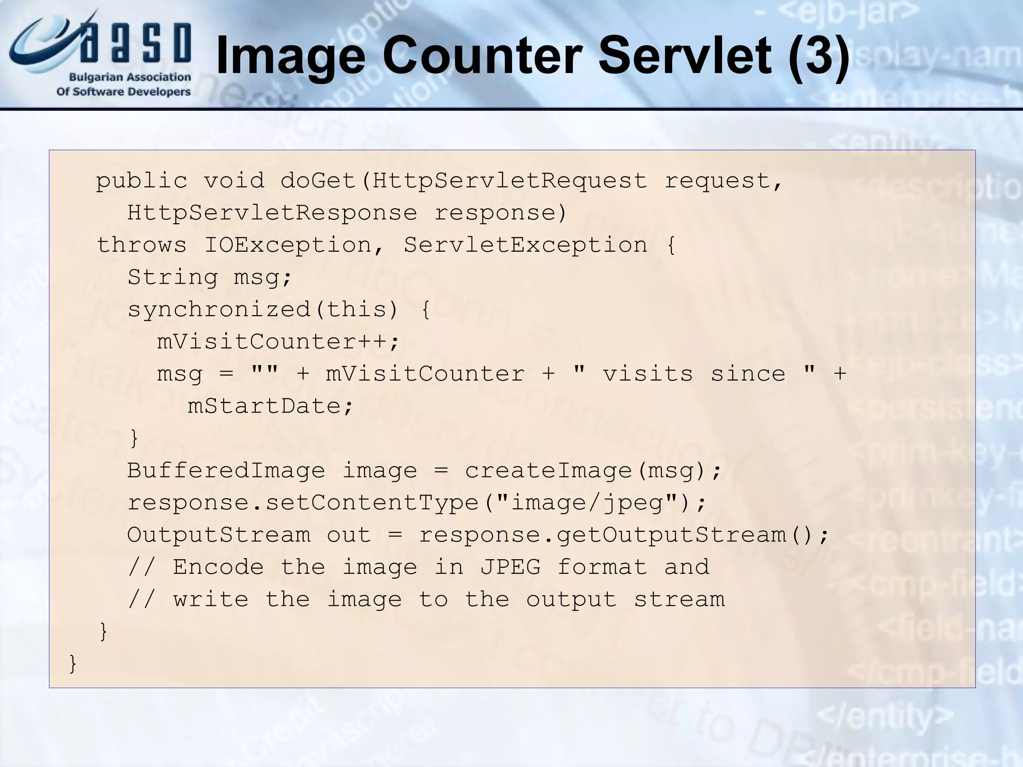 Image Counter Servlet (3)
public void doGet(HttpServletRequest request,
HttpServletResponse response)
throws IOException, ServletException {
String msg;
synchronized(this) {
mVisitCounter++;
msg = "" + mVisitCounter + " visits since " +
mStartDate;
}
BufferedImage image = createImage(msg);
response.setContentType("image/jpeg");
OutputStream out = response.getOutputStream();
// Encode the image in JPEG format and
// write the image to the output stream
}
}
 