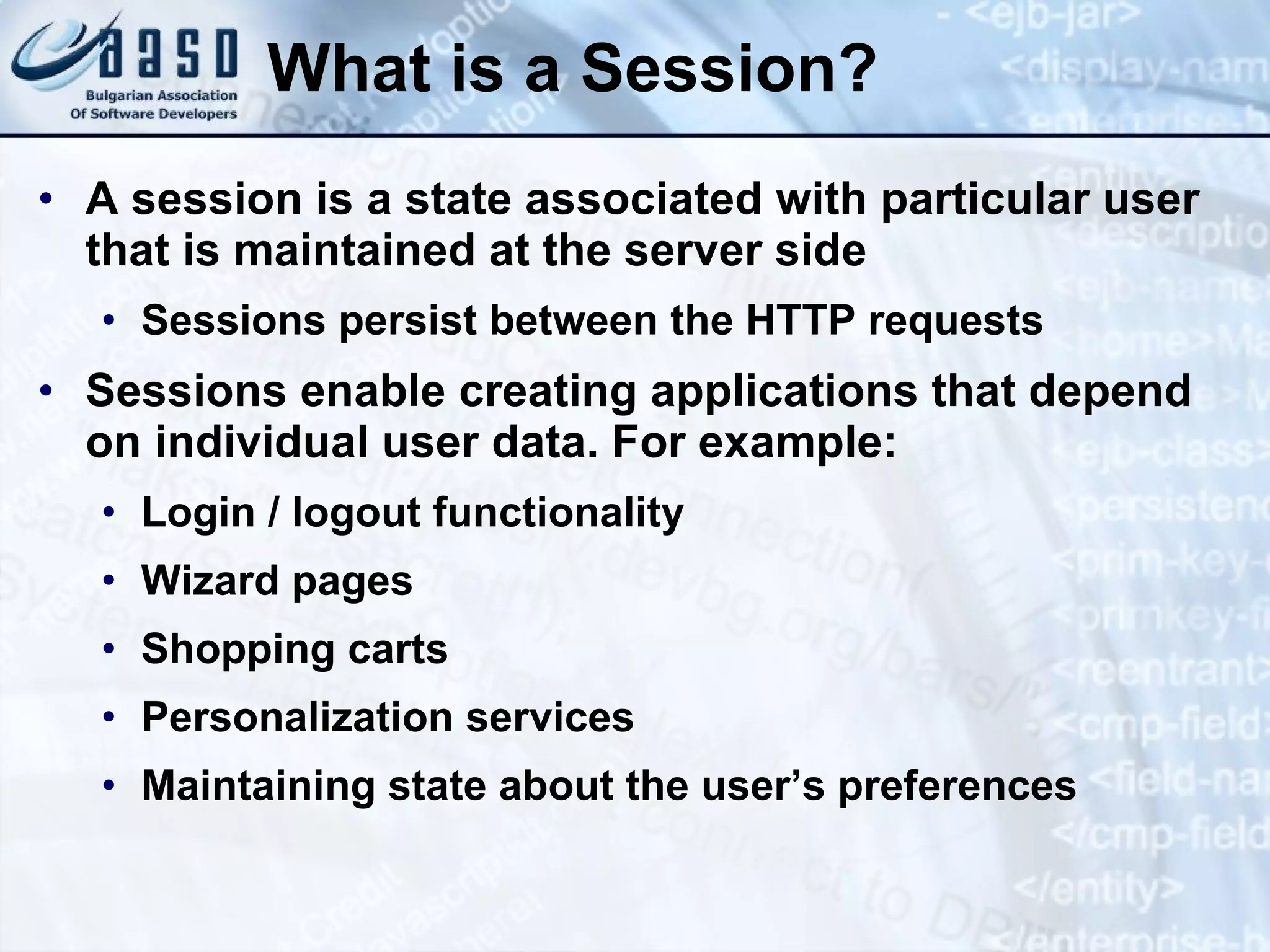 What is a Session?
• A session is a state associated with particular user
that is maintained at the server side
• Sessions persist between the HTTP requests
• Sessions enable creating applications that depend
on individual user data. For example:
• Login / logout functionality
• Wizard pages
• Shopping carts
• Personalization services
• Maintaining state about the user’s preferences
 
