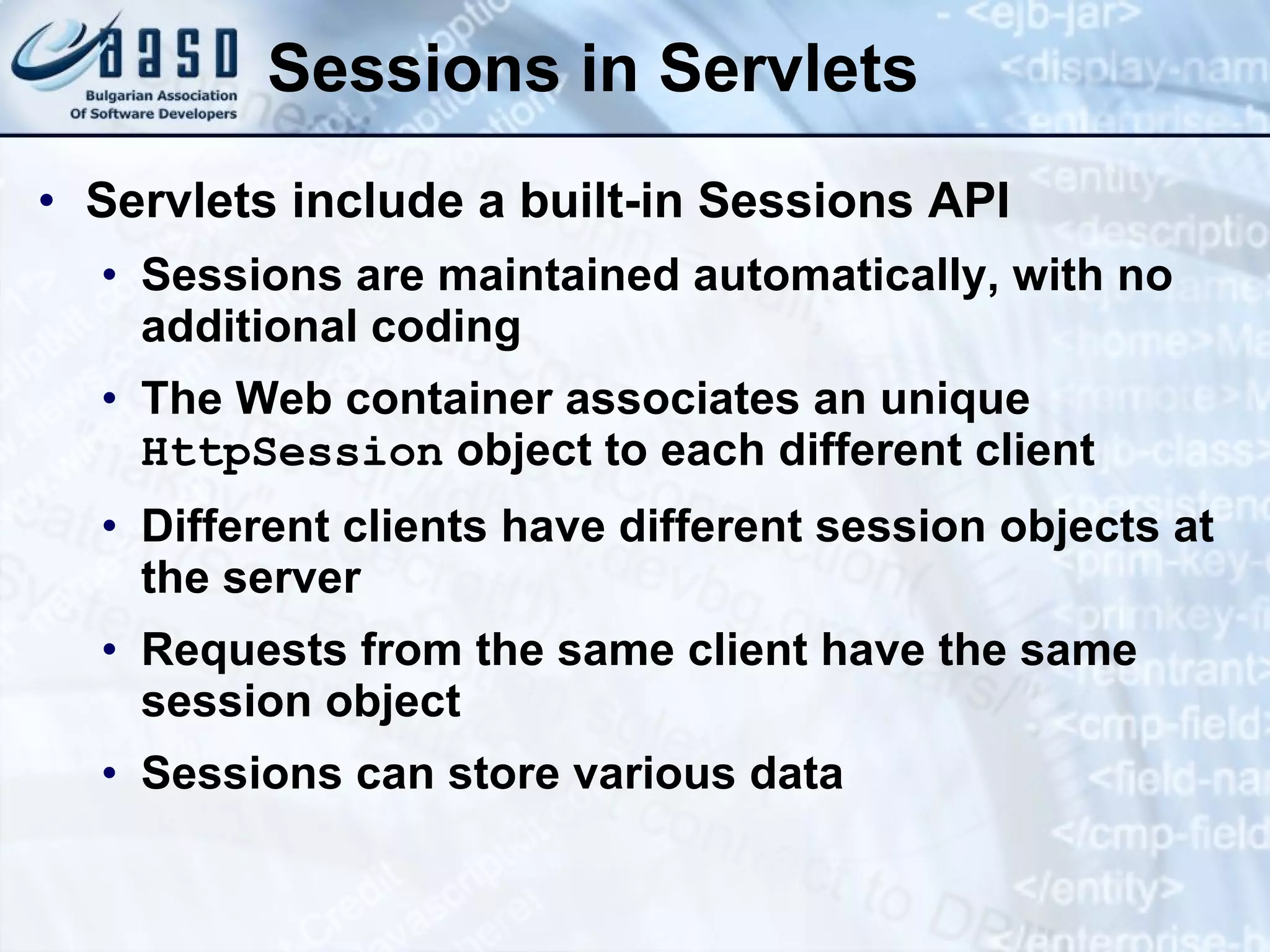 Sessions in Servlets
• Servlets include a built-in Sessions API
• Sessions are maintained automatically, with no
additional coding
• The Web container associates an unique
HttpSession object to each different client
• Different clients have different session objects at
the server
• Requests from the same client have the same
session object
• Sessions can store various data
 