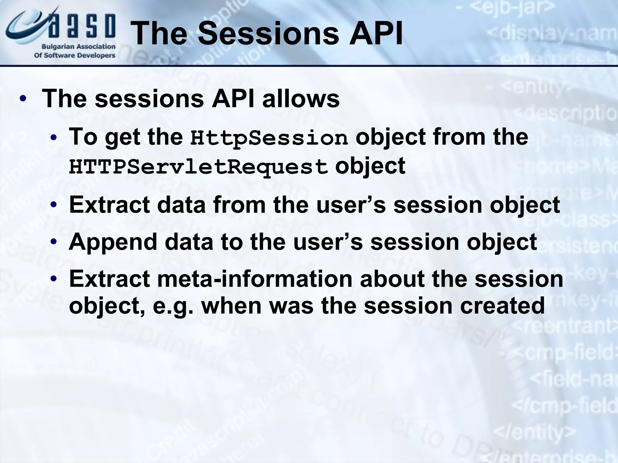 The Sessions API
• The sessions API allows
• To get the HttpSession object from the
HTTPServletRequest object
• Extract data from the user’s session object
• Append data to the user’s session object
• Extract meta-information about the session
object, e.g. when was the session created
 