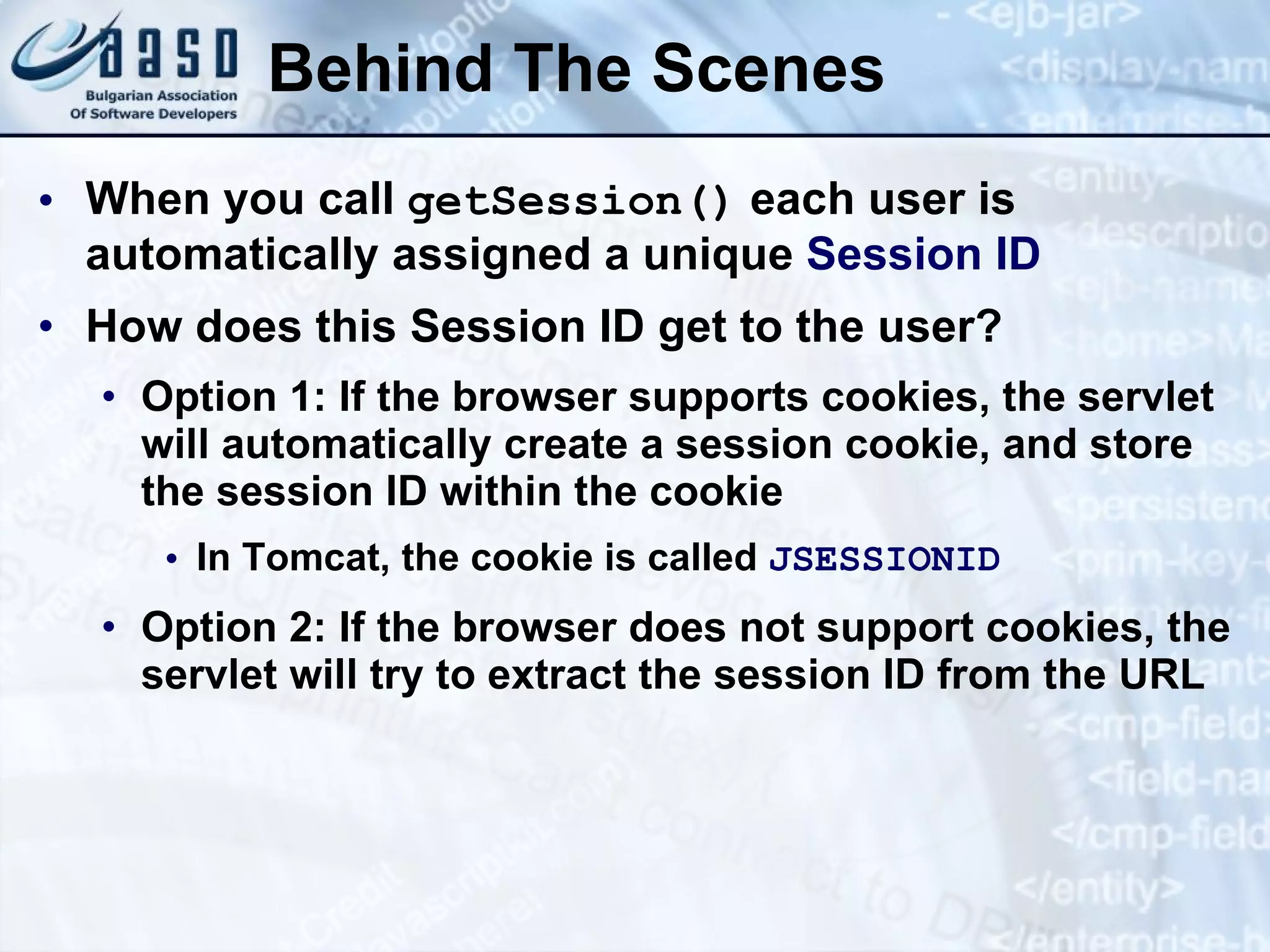 Behind The Scenes
• When you call getSession() each user is
automatically assigned a unique Session ID
• How does this Session ID get to the user?
• Option 1: If the browser supports cookies, the servlet
will automatically create a session cookie, and store
the session ID within the cookie
• In Tomcat, the cookie is called JSESSIONID
• Option 2: If the browser does not support cookies, the
servlet will try to extract the session ID from the URL
 