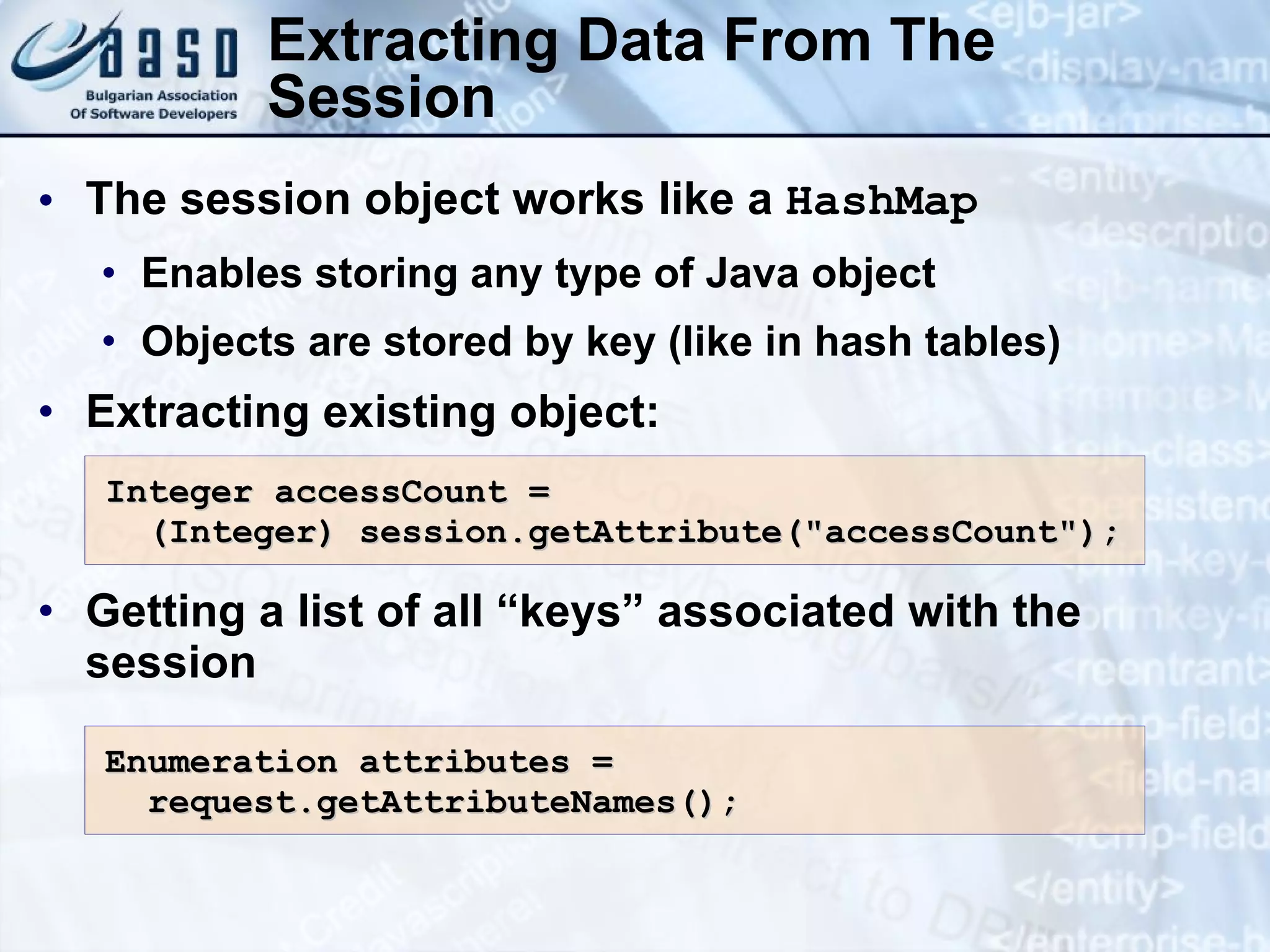 Extracting Data From The
Session
• The session object works like a HashMap
• Enables storing any type of Java object
• Objects are stored by key (like in hash tables)
• Extracting existing object:
• Getting a list of all “keys” associated with the
session
Integer accessCount =
Integer accessCount =
(Integer)
(Integer) session.getAttribute("accessCount");
session.getAttribute("accessCount");
Enumeration attributes =
Enumeration attributes =
request.getAttributeNames();
request.getAttributeNames();
 