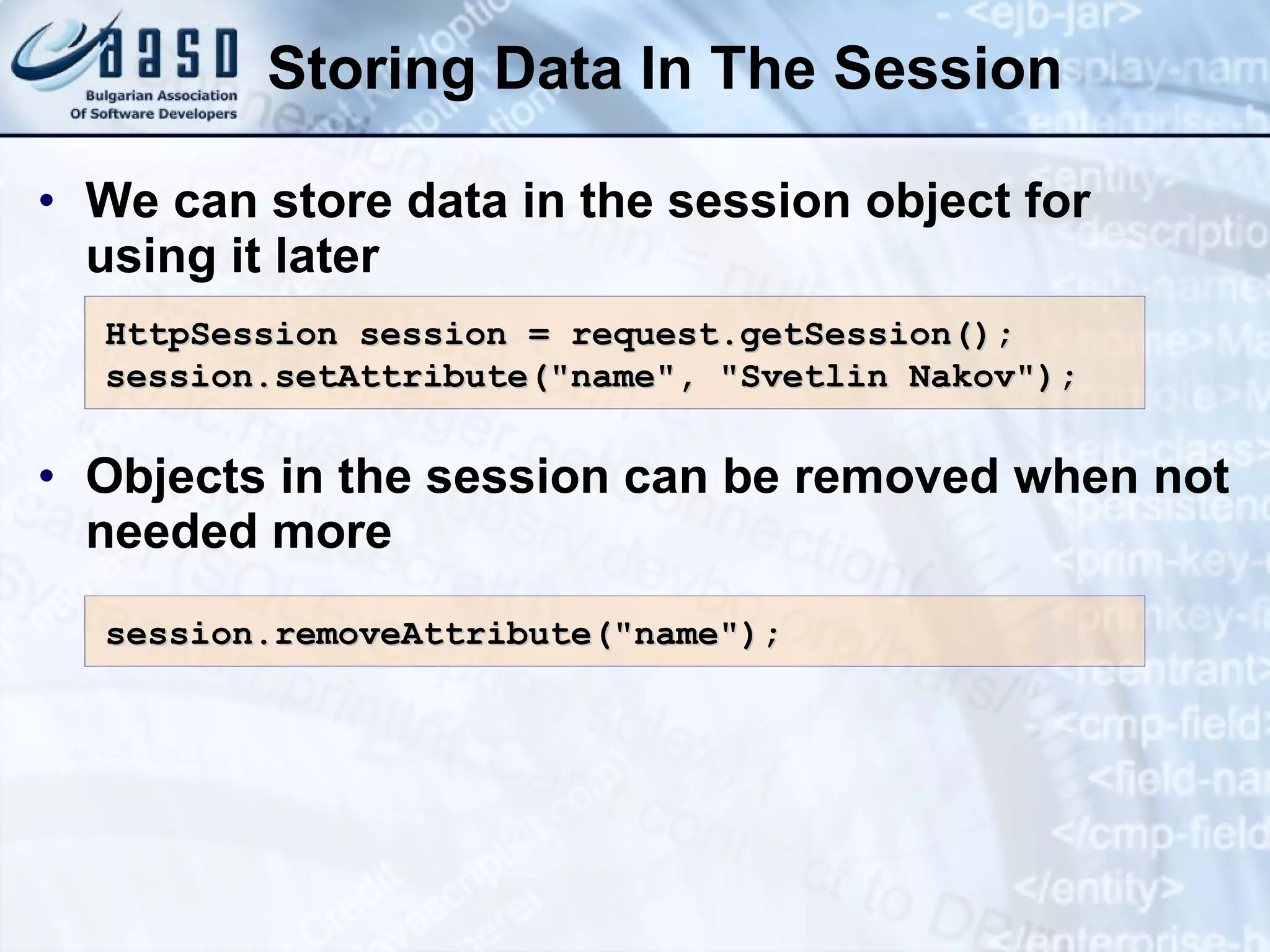 Storing Data In The Session
• We can store data in the session object for
using it later
• Objects in the session can be removed when not
needed more
HttpSession session = request.getSession();
HttpSession session = request.getSession();
session.setAttribute("name", "Svetlin Nakov");
session.setAttribute("name", "Svetlin Nakov");
session.
session.remove
removeAttribute("name");
Attribute("name");
 