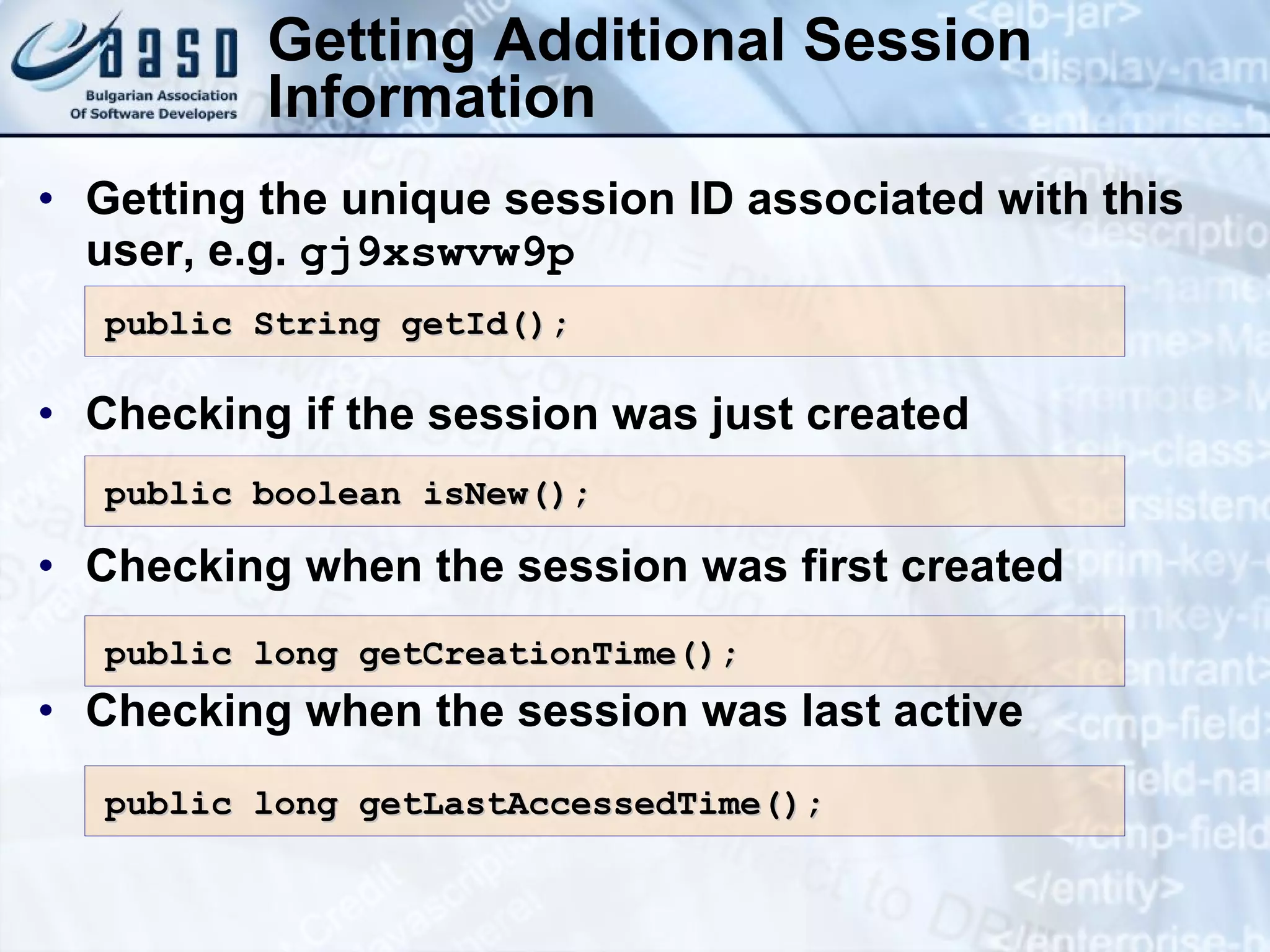 Getting Additional Session
Information
• Getting the unique session ID associated with this
user, e.g. gj9xswvw9p
• Checking if the session was just created
• Checking when the session was first created
• Checking when the session was last active
public boolean isNew();
public boolean isNew();
public String getId();
public String getId();
public long getLastAccessedTime();
public long getLastAccessedTime();
public long getCreationTime();
public long getCreationTime();
 