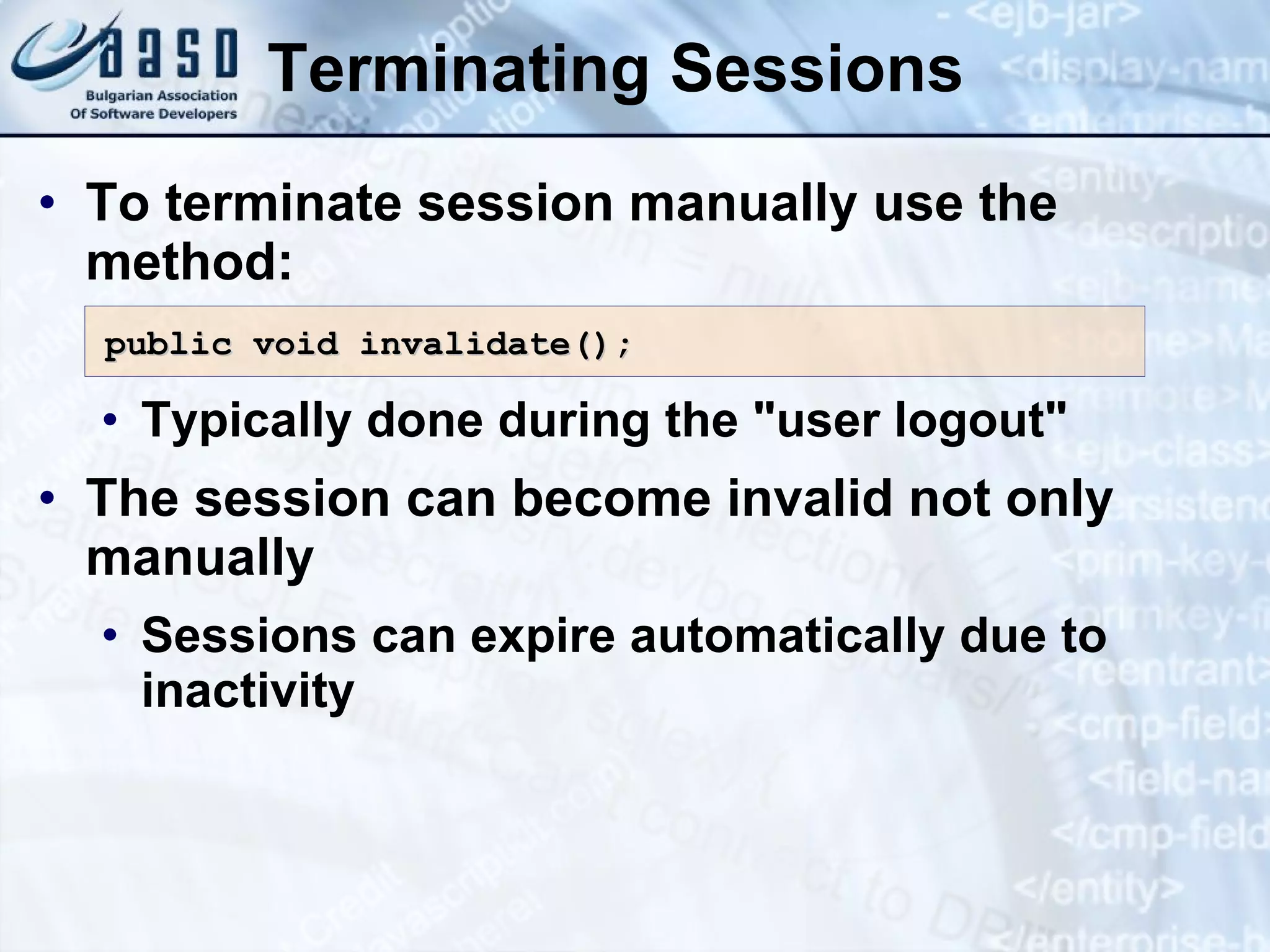 Terminating Sessions
• To terminate session manually use the
method:
• Typically done during the "user logout"
• The session can become invalid not only
manually
• Sessions can expire automatically due to
inactivity
public void invalidate()
public void invalidate();
;
 