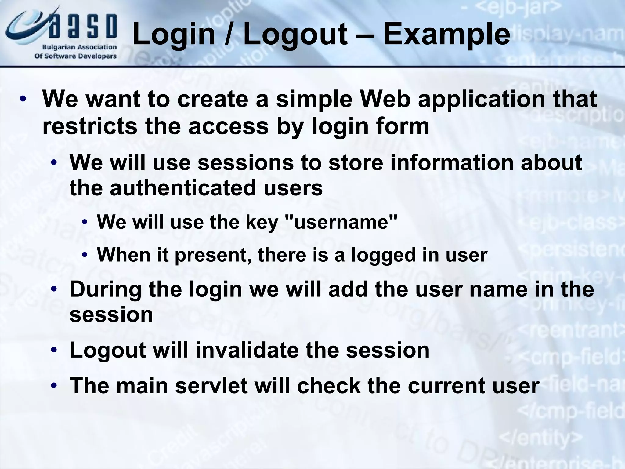 Login / Logout – Example
• We want to create a simple Web application that
restricts the access by login form
• We will use sessions to store information about
the authenticated users
• We will use the key "username"
• When it present, there is a logged in user
• During the login we will add the user name in the
session
• Logout will invalidate the session
• The main servlet will check the current user
 