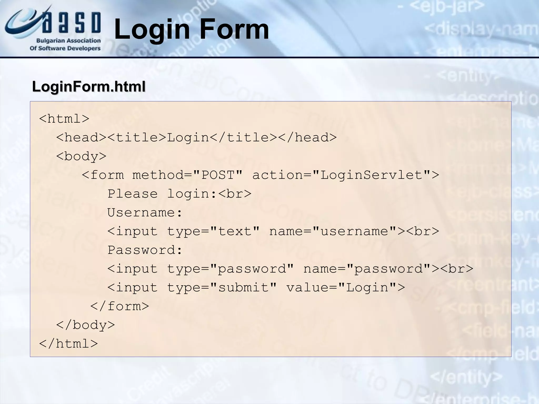 Login Form
<html>
<head><title>Login</title></head>
<body>
<form method="POST" action="LoginServlet">
Please login:<br>
Username:
<input type="text" name="username"><br>
Password:
<input type="password" name="password"><br>
<input type="submit" value="Login">
</form>
</body>
</html>
LoginForm.html
LoginForm.html
 