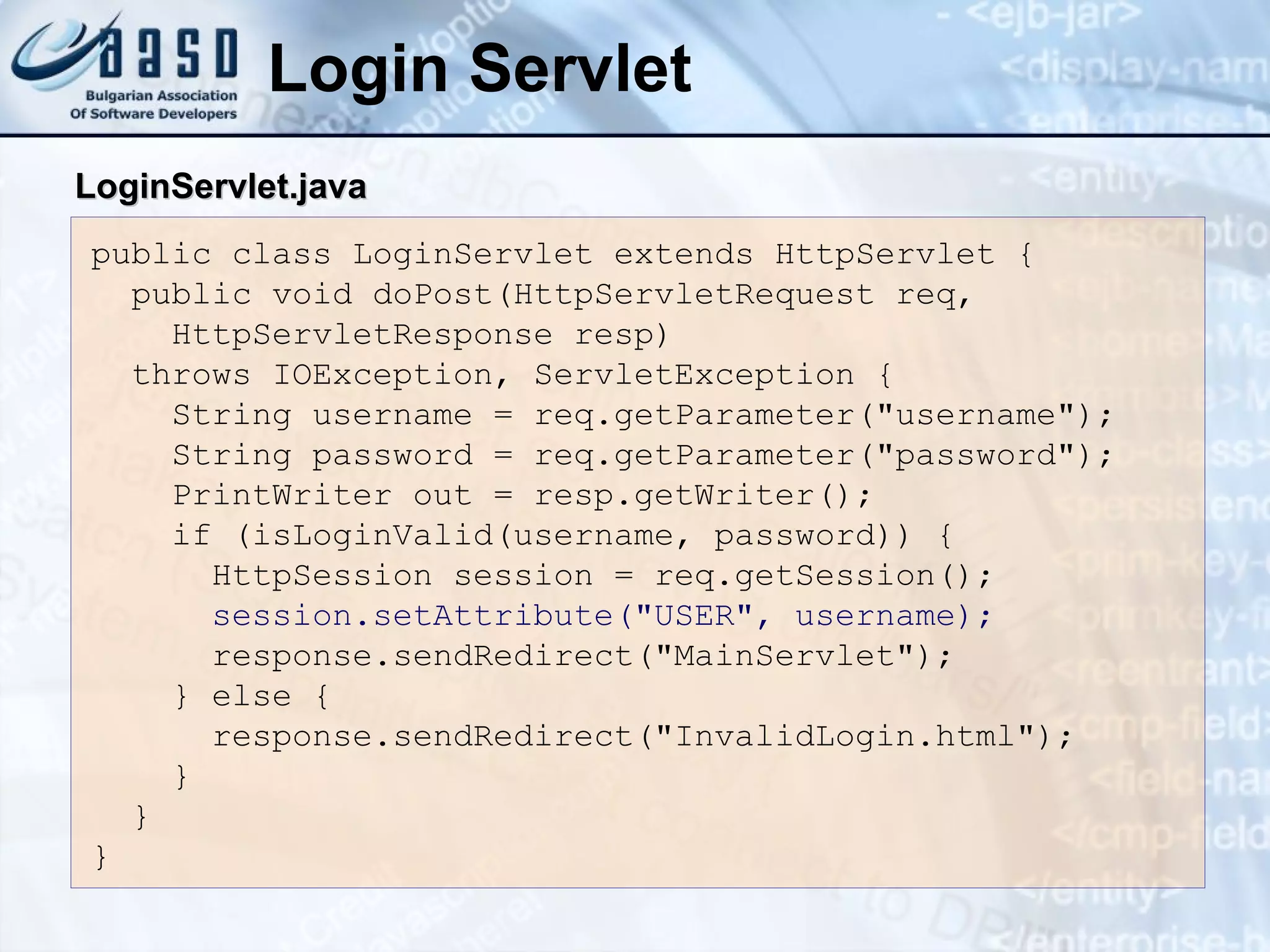 Login Servlet
public class LoginServlet extends HttpServlet {
public void doPost(HttpServletRequest req,
HttpServletResponse resp)
throws IOException, ServletException {
String username = req.getParameter("username");
String password = req.getParameter("password");
PrintWriter out = resp.getWriter();
if (isLoginValid(username, password)) {
HttpSession session = req.getSession();
session.setAttribute("USER", username);
response.sendRedirect("MainServlet");
} else {
response.sendRedirect("InvalidLogin.html");
}
}
}
Login
LoginServlet
Servlet.
.java
java
 