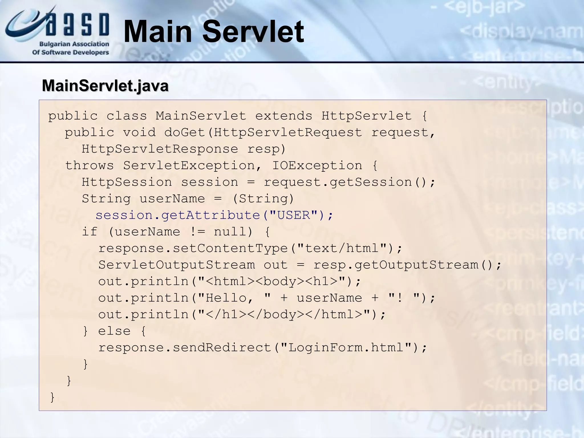 Main Servlet
public class MainServlet extends HttpServlet {
public void doGet(HttpServletRequest request,
HttpServletResponse resp)
throws ServletException, IOException {
HttpSession session = request.getSession();
String userName = (String)
session.getAttribute("USER");
if (userName != null) {
response.setContentType("text/html");
ServletOutputStream out = resp.getOutputStream();
out.println("<html><body><h1>");
out.println("Hello, " + userName + "! ");
out.println("</h1></body></html>");
} else {
response.sendRedirect("LoginForm.html");
}
}
}
MainServlet.java
MainServlet.java
 