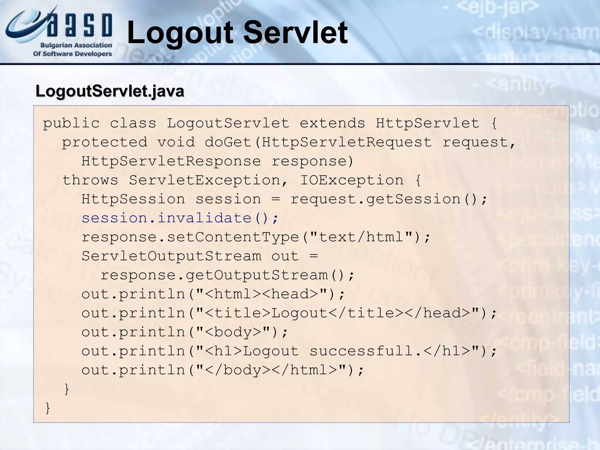 Logout Servlet
public class LogoutServlet extends HttpServlet {
protected void doGet(HttpServletRequest request,
HttpServletResponse response)
throws ServletException, IOException {
HttpSession session = request.getSession();
session.invalidate();
response.setContentType("text/html");
ServletOutputStream out =
response.getOutputStream();
out.println("<html><head>");
out.println("<title>Logout</title></head>");
out.println("<body>");
out.println("<h1>Logout successfull.</h1>");
out.println("</body></html>");
}
}
LogoutServlet.java
LogoutServlet.java
 