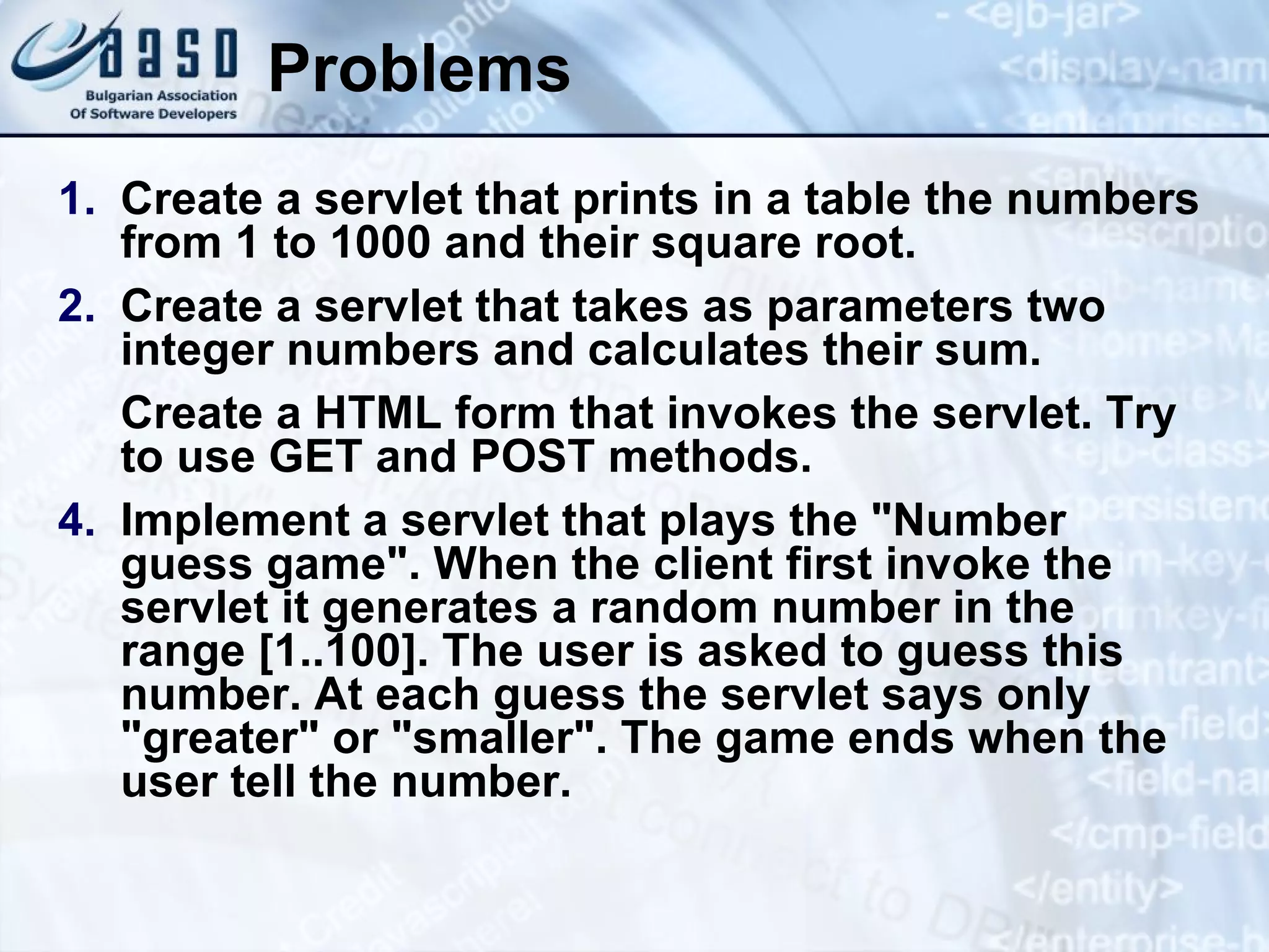 Problems
1. Create a servlet that prints in a table the numbers
from 1 to 1000 and their square root.
2. Create a servlet that takes as parameters two
integer numbers and calculates their sum.
Create a HTML form that invokes the servlet. Try
to use GET and POST methods.
4. Implement a servlet that plays the "Number
guess game". When the client first invoke the
servlet it generates a random number in the
range [1..100]. The user is asked to guess this
number. At each guess the servlet says only
"greater" or "smaller". The game ends when the
user tell the number.
 