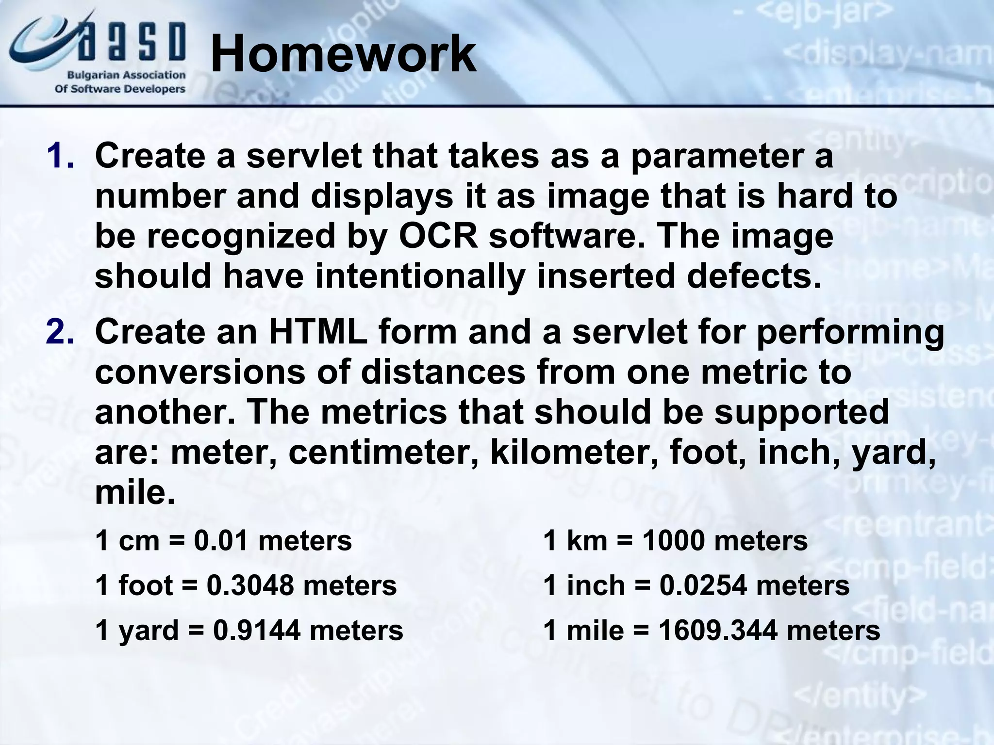 Homework
1. Create a servlet that takes as a parameter a
number and displays it as image that is hard to
be recognized by OCR software. The image
should have intentionally inserted defects.
2. Create an HTML form and a servlet for performing
conversions of distances from one metric to
another. The metrics that should be supported
are: meter, centimeter, kilometer, foot, inch, yard,
mile.
1 cm = 0.01 meters 1 km = 1000 meters
1 foot = 0.3048 meters 1 inch = 0.0254 meters
1 yard = 0.9144 meters 1 mile = 1609.344 meters
 