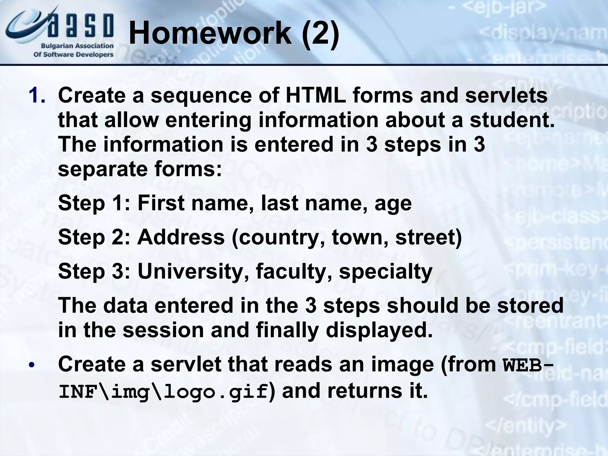 Homework (2)
1. Create a sequence of HTML forms and servlets
that allow entering information about a student.
The information is entered in 3 steps in 3
separate forms:
Step 1: First name, last name, age
Step 2: Address (country, town, street)
Step 3: University, faculty, specialty
The data entered in the 3 steps should be stored
in the session and finally displayed.
• Create a servlet that reads an image (from WEB-
INFimglogo.gif) and returns it.
 