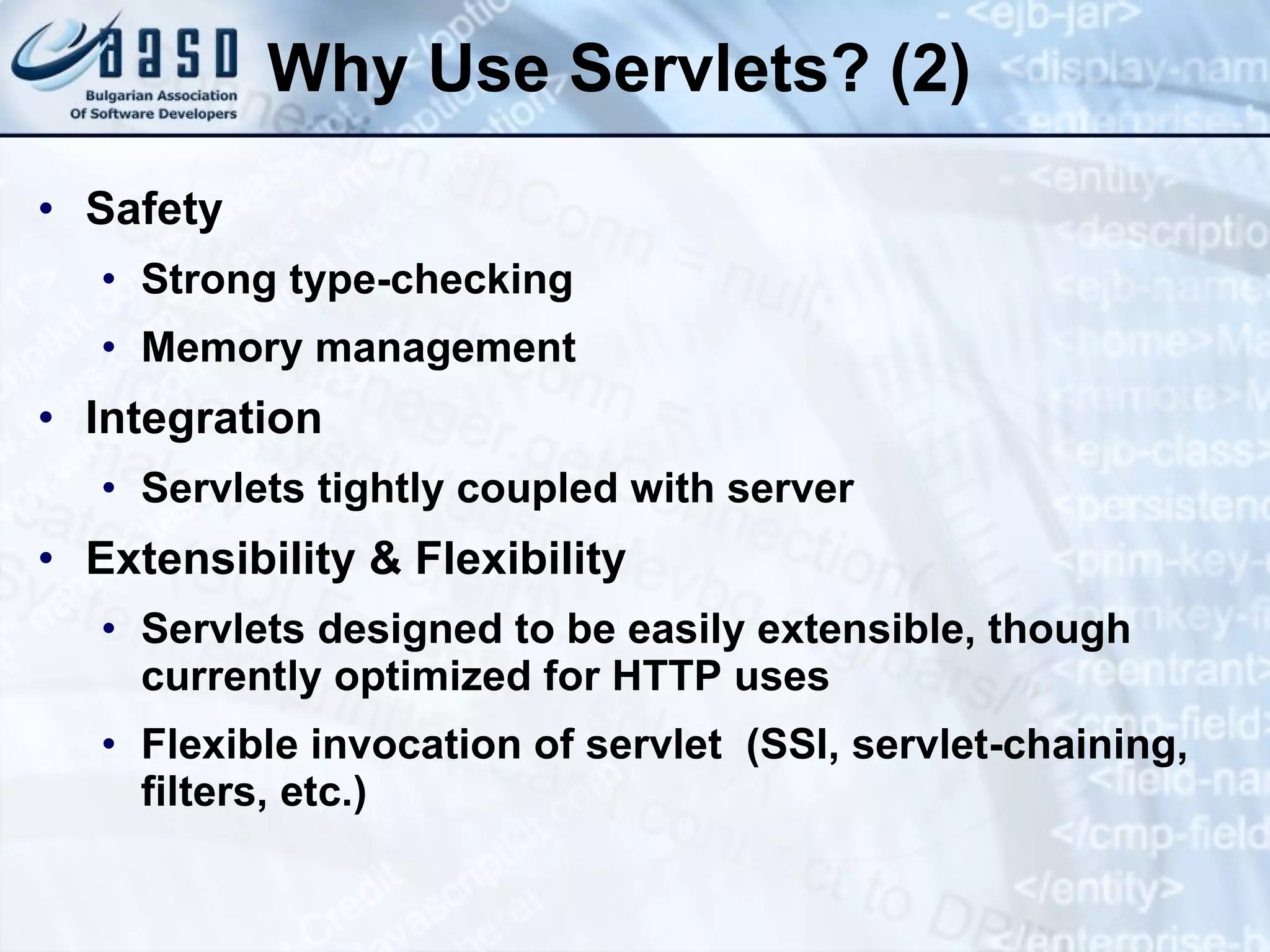 Why Use Servlets? (2)
• Safety
• Strong type-checking
• Memory management
• Integration
• Servlets tightly coupled with server
• Extensibility & Flexibility
• Servlets designed to be easily extensible, though
currently optimized for HTTP uses
• Flexible invocation of servlet (SSI, servlet-chaining,
filters, etc.)
 