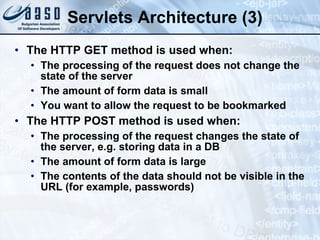 Servlets Architecture (3)
• The HTTP GET method is used when:
• The processing of the request does not change the
state of the server
• The amount of form data is small
• You want to allow the request to be bookmarked
• The HTTP POST method is used when:
• The processing of the request changes the state of
the server, e.g. storing data in a DB
• The amount of form data is large
• The contents of the data should not be visible in the
URL (for example, passwords)
 