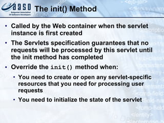 The init() Method
• Called by the Web container when the servlet
instance is first created
• The Servlets specification guarantees that no
requests will be processed by this servlet until
the init method has completed
• Override the init() method when:
• You need to create or open any servlet-specific
resources that you need for processing user
requests
• You need to initialize the state of the servlet
 