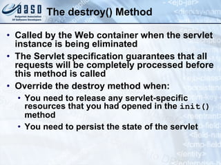 The destroy() Method
• Called by the Web container when the servlet
instance is being eliminated
• The Servlet specification guarantees that all
requests will be completely processed before
this method is called
• Override the destroy method when:
• You need to release any servlet-specific
resources that you had opened in the init()
method
• You need to persist the state of the servlet
 