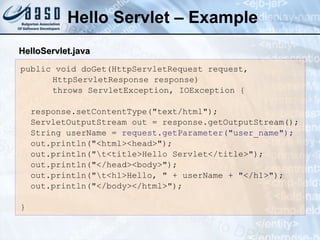 Hello Servlet – Example
public void doGet(HttpServletRequest request,
HttpServletResponse response)
throws ServletException, IOException {
response.setContentType("text/html");
ServletOutputStream out = response.getOutputStream();
String userName = request.getParameter("user_name");
out.println("<html><head>");
out.println("t<title>Hello Servlet</title>");
out.println("</head><body>");
out.println("t<h1>Hello, " + userName + "</h1>");
out.println("</body></html>");
}
Hello
HelloServlet
Servlet.
.java
java
 