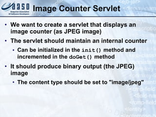 Image Counter Servlet
• We want to create a servlet that displays an
image counter (as JPEG image)
• The servlet should maintain an internal counter
• Can be initialized in the init() method and
incremented in the doGet() method
• It should produce binary output (the JPEG)
image
• The content type should be set to "image/jpeg"
 