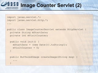 Image Counter Servlet (2)
import javax.servlet.*;
import javax.servlet.http.*;
...
public class ImageCounterServlet extends HttpServlet {
private String mStartDate;
private int mVisitCounter;
public void init() {
mStartDate = (new Date()).toString();
mVisitCounter = 0;
}
public BufferedImage createImage(String msg) {
...
}
 