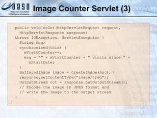Image Counter Servlet (3)
public void doGet(HttpServletRequest request,
HttpServletResponse response)
throws IOException, ServletException {
String msg;
synchronized(this) {
mVisitCounter++;
msg = "" + mVisitCounter + " visits since " +
mStartDate;
}
BufferedImage image = createImage(msg);
response.setContentType("image/jpeg");
OutputStream out = response.getOutputStream();
// Encode the image in JPEG format and
// write the image to the output stream
}
}
 