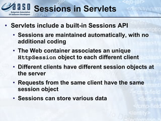Sessions in Servlets
• Servlets include a built-in Sessions API
• Sessions are maintained automatically, with no
additional coding
• The Web container associates an unique
HttpSession object to each different client
• Different clients have different session objects at
the server
• Requests from the same client have the same
session object
• Sessions can store various data
 
