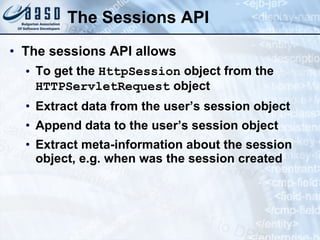 The Sessions API
• The sessions API allows
• To get the HttpSession object from the
HTTPServletRequest object
• Extract data from the user’s session object
• Append data to the user’s session object
• Extract meta-information about the session
object, e.g. when was the session created
 