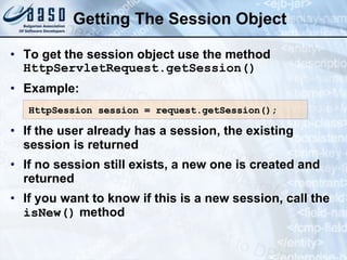 Getting The Session Object
• To get the session object use the method
HttpServletRequest.getSession()
• Example:
• If the user already has a session, the existing
session is returned
• If no session still exists, a new one is created and
returned
• If you want to know if this is a new session, call the
isNew() method
HttpSession session = request.getSession();
HttpSession session = request.getSession();
 