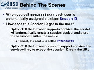 Behind The Scenes
• When you call getSession() each user is
automatically assigned a unique Session ID
• How does this Session ID get to the user?
• Option 1: If the browser supports cookies, the servlet
will automatically create a session cookie, and store
the session ID within the cookie
• In Tomcat, the cookie is called JSESSIONID
• Option 2: If the browser does not support cookies, the
servlet will try to extract the session ID from the URL
 