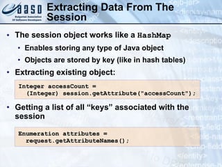 Extracting Data From The
Session
• The session object works like a HashMap
• Enables storing any type of Java object
• Objects are stored by key (like in hash tables)
• Extracting existing object:
• Getting a list of all “keys” associated with the
session
Integer accessCount =
Integer accessCount =
(Integer)
(Integer) session.getAttribute("accessCount");
session.getAttribute("accessCount");
Enumeration attributes =
Enumeration attributes =
request.getAttributeNames();
request.getAttributeNames();
 